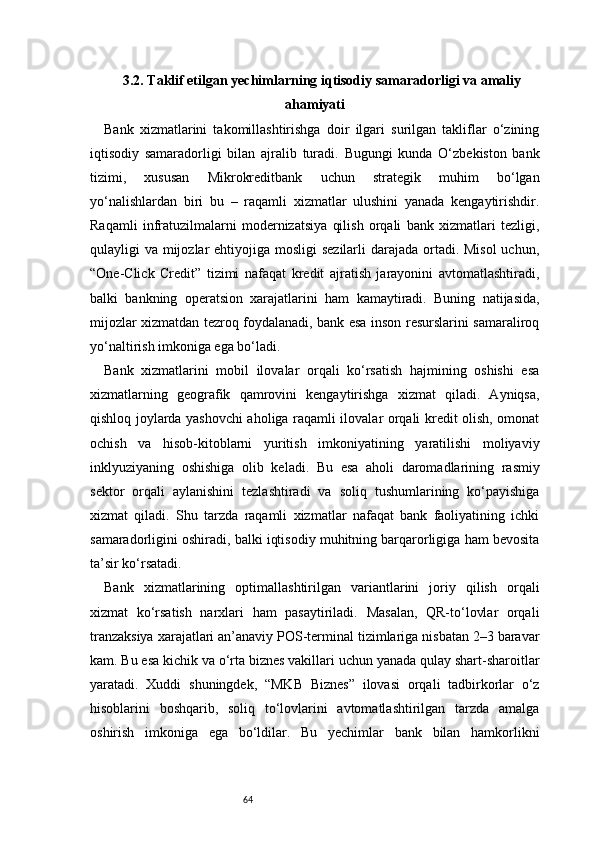 643.2. Taklif etilgan yechimlarning iqtisodiy samaradorligi va amaliy
ahamiyati
Bank   xizmatlarini   takomillashtirishga   doir   ilgari   surilgan   takliflar   o‘zining
iqtisodiy   samaradorligi   bilan   ajralib   turadi.   Bugungi   kunda   O‘zbekiston   bank
tizimi,   xususan   Mikrokreditbank   uchun   strategik   muhim   bo‘lgan
yo‘nalishlardan   biri   bu   –   raqamli   xizmatlar   ulushini   yanada   kengaytirishdir.
Raqamli   infratuzilmalarni   modernizatsiya   qilish   orqali   bank   xizmatlari   tezligi,
qulayligi va mijozlar  ehtiyojiga mosligi  sezilarli  darajada ortadi. Misol  uchun,
“One-Click   Credit”   tizimi   nafaqat   kredit   ajratish   jarayonini   avtomatlashtiradi,
balki   bankning   operatsion   xarajatlarini   ham   kamaytiradi.   Buning   natijasida,
mijozlar xizmatdan tezroq foydalanadi, bank esa inson resurslarini samaraliroq
yo‘naltirish imkoniga ega bo‘ladi.
Bank   xizmatlarini   mobil   ilovalar   orqali   ko‘rsatish   hajmining   oshishi   esa
xizmatlarning   geografik   qamrovini   kengaytirishga   xizmat   qiladi.   Ayniqsa,
qishloq joylarda yashovchi aholiga raqamli ilovalar orqali kredit olish, omonat
ochish   va   hisob-kitoblarni   yuritish   imkoniyatining   yaratilishi   moliyaviy
inklyuziyaning   oshishiga   olib   keladi.   Bu   esa   aholi   daromadlarining   rasmiy
sektor   orqali   aylanishini   tezlashtiradi   va   soliq   tushumlarining   ko‘payishiga
xizmat   qiladi.   Shu   tarzda   raqamli   xizmatlar   nafaqat   bank   faoliyatining   ichki
samaradorligini oshiradi, balki iqtisodiy muhitning barqarorligiga ham bevosita
ta’sir ko‘rsatadi.
Bank   xizmatlarining   optimallashtirilgan   variantlarini   joriy   qilish   orqali
xizmat   ko‘rsatish   narxlari   ham   pasaytiriladi.   Masalan,   QR-to‘lovlar   orqali
tranzaksiya xarajatlari an’anaviy POS-terminal tizimlariga nisbatan 2–3 baravar
kam. Bu esa kichik va o‘rta biznes vakillari uchun yanada qulay shart-sharoitlar
yaratadi.   Xuddi   shuningdek,   “MKB   Biznes”   ilovasi   orqali   tadbirkorlar   o‘z
hisoblarini   boshqarib,   soliq   to‘lovlarini   avtomatlashtirilgan   tarzda   amalga
oshirish   imkoniga   ega   bo‘ldilar.   Bu   yechimlar   bank   bilan   hamkorlikni 