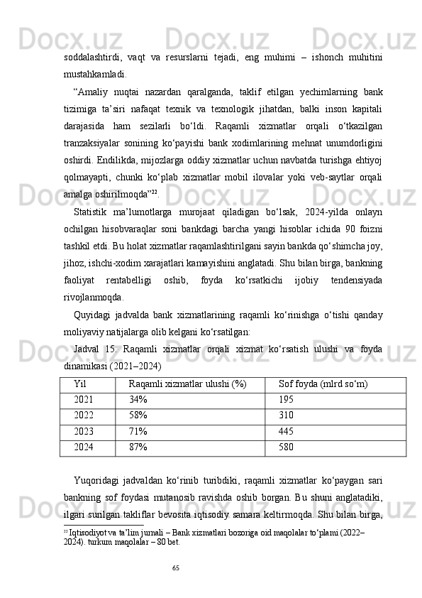 65soddalashtirdi,   vaqt   va   resurslarni   tejadi,   eng   muhimi   –   ishonch   muhitini
mustahkamladi.
“Amaliy   nuqtai   nazardan   qaralganda,   taklif   etilgan   yechimlarning   bank
tizimiga   ta’siri   nafaqat   texnik   va   texnologik   jihatdan,   balki   inson   kapitali
darajasida   ham   sezilarli   bo‘ldi.   Raqamli   xizmatlar   orqali   o‘tkazilgan
tranzaksiyalar   sonining   ko‘payishi   bank   xodimlarining   mehnat   unumdorligini
oshirdi. Endilikda, mijozlarga oddiy xizmatlar uchun navbatda turishga ehtiyoj
qolmayapti,   chunki   ko‘plab   xizmatlar   mobil   ilovalar   yoki   veb-saytlar   orqali
amalga oshirilmoqda” 22
.
Statistik   ma’lumotlarga   murojaat   qiladigan   bo‘lsak,   2024-yilda   onlayn
ochilgan   hisobvaraqlar   soni   bankdagi   barcha   yangi   hisoblar   ichida   90   foizni
tashkil etdi. Bu holat xizmatlar raqamlashtirilgani sayin bankda qo‘shimcha joy,
jihoz, ishchi-xodim xarajatlari kamayishini anglatadi. Shu bilan birga, bankning
faoliyat   rentabelligi   oshib,   foyda   ko‘rsatkichi   ijobiy   tendensiyada
rivojlanmoqda.
Quyidagi   jadvalda   bank   xizmatlarining   raqamli   ko‘rinishga   o‘tishi   qanday
moliyaviy natijalarga olib kelgani ko‘rsatilgan:
Jadval   15.   Raqamli   xizmatlar   orqali   xizmat   ko‘rsatish   ulushi   va   foyda
dinamikasi (2021–2024)
Yil Raqamli xizmatlar ulushi (%) Sof foyda (mlrd so‘m)
2021 34% 195
2022 58% 310
2023 71% 445
2024 87% 580
Yuqoridagi   jadvaldan   ko‘rinib   turibdiki,   raqamli   xizmatlar   ko‘paygan   sari
bankning   sof   foydasi   mutanosib   ravishda   oshib   borgan.   Bu   shuni   anglatadiki,
ilgari surilgan takliflar bevosita iqtisodiy samara keltirmoqda. Shu bilan birga,
22
  Iqtisodiyot va ta’lim jurnali  – Bank xizmatlari bozoriga oid maqolalar to‘plami (2022–
2024).  turkum maqolalar – 80 bet. 