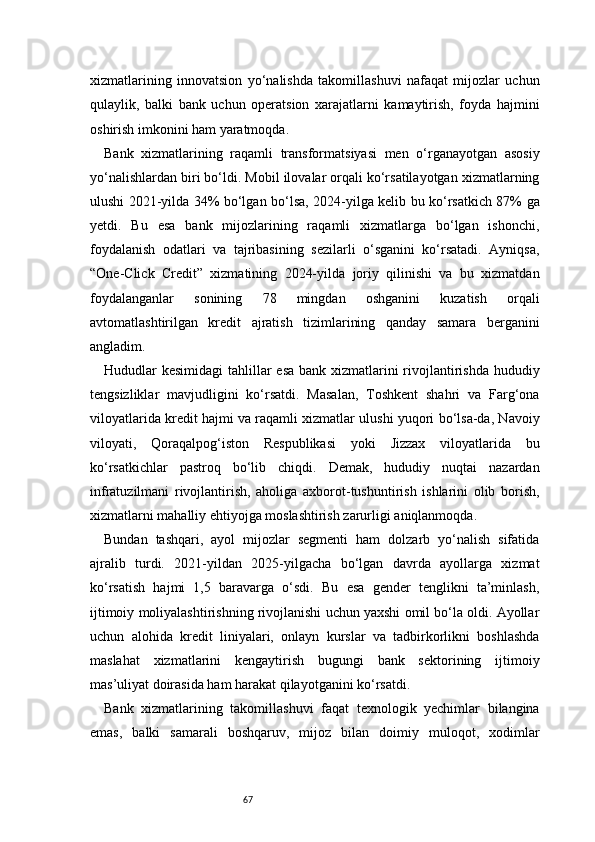 67xizmatlarining   innovatsion   yo‘nalishda   takomillashuvi   nafaqat   mijozlar   uchun
qulaylik,   balki   bank   uchun   operatsion   xarajatlarni   kamaytirish,   foyda   hajmini
oshirish imkonini ham yaratmoqda.
Bank   xizmatlarining   raqamli   transformatsiyasi   men   o‘rganayotgan   asosiy
yo‘nalishlardan biri bo‘ldi. Mobil ilovalar orqali ko‘rsatilayotgan xizmatlarning
ulushi 2021-yilda 34% bo‘lgan bo‘lsa, 2024-yilga kelib bu ko‘rsatkich 87% ga
yetdi.   Bu   esa   bank   mijozlarining   raqamli   xizmatlarga   bo‘lgan   ishonchi,
foydalanish   odatlari   va   tajribasining   sezilarli   o‘sganini   ko‘rsatadi.   Ayniqsa,
“One-Click   Credit”   xizmatining   2024-yilda   joriy   qilinishi   va   bu   xizmatdan
foydalanganlar   sonining   78   mingdan   oshganini   kuzatish   orqali
avtomatlashtirilgan   kredit   ajratish   tizimlarining   qanday   samara   berganini
angladim.
Hududlar kesimidagi  tahlillar esa bank xizmatlarini rivojlantirishda hududiy
tengsizliklar   mavjudligini   ko‘rsatdi.   Masalan,   Toshkent   shahri   va   Farg‘ona
viloyatlarida kredit hajmi va raqamli xizmatlar ulushi yuqori bo‘lsa-da, Navoiy
viloyati,   Qoraqalpog‘iston   Respublikasi   yoki   Jizzax   viloyatlarida   bu
ko‘rsatkichlar   pastroq   bo‘lib   chiqdi.   Demak,   hududiy   nuqtai   nazardan
infratuzilmani   rivojlantirish,   aholiga   axborot-tushuntirish   ishlarini   olib   borish,
xizmatlarni mahalliy ehtiyojga moslashtirish zarurligi aniqlanmoqda.
Bundan   tashqari,   ayol   mijozlar   segmenti   ham   dolzarb   yo‘nalish   sifatida
ajralib   turdi.   2021-yildan   2025-yilgacha   bo‘lgan   davrda   ayollarga   xizmat
ko‘rsatish   hajmi   1,5   baravarga   o‘sdi.   Bu   esa   gender   tenglikni   ta’minlash,
ijtimoiy moliyalashtirishning rivojlanishi uchun yaxshi omil bo‘la oldi. Ayollar
uchun   alohida   kredit   liniyalari,   onlayn   kurslar   va   tadbirkorlikni   boshlashda
maslahat   xizmatlarini   kengaytirish   bugungi   bank   sektorining   ijtimoiy
mas’uliyat doirasida ham harakat qilayotganini ko‘rsatdi.
Bank   xizmatlarining   takomillashuvi   faqat   texnologik   yechimlar   bilangina
emas,   balki   samarali   boshqaruv,   mijoz   bilan   doimiy   muloqot,   xodimlar 