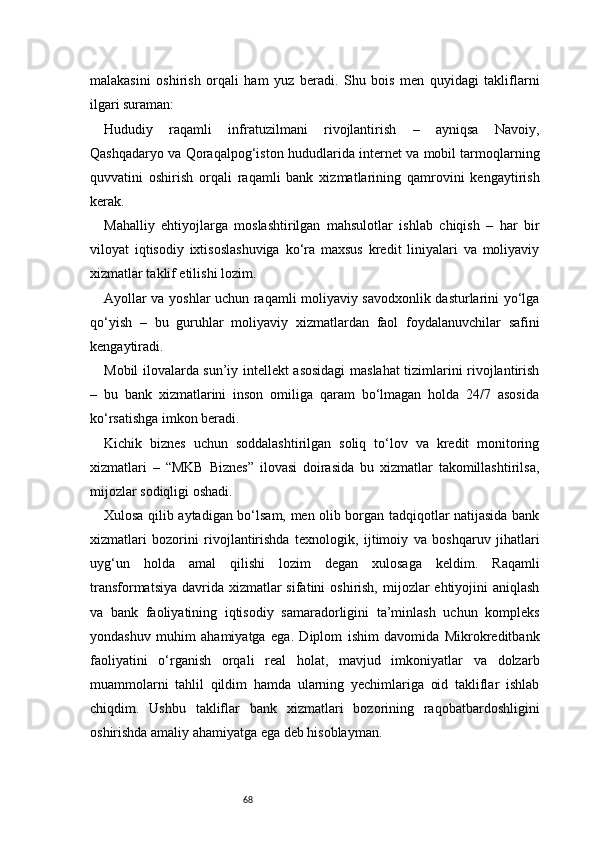 68malakasini   oshirish   orqali   ham   yuz   beradi.   Shu   bois   men   quyidagi   takliflarni
ilgari suraman:
Hududiy   raqamli   infratuzilmani   rivojlantirish   –   ayniqsa   Navoiy,
Qashqadaryo va Qoraqalpog‘iston hududlarida internet va mobil tarmoqlarning
quvvatini   oshirish   orqali   raqamli   bank   xizmatlarining   qamrovini   kengaytirish
kerak.
Mahalliy   ehtiyojlarga   moslashtirilgan   mahsulotlar   ishlab   chiqish   –   har   bir
viloyat   iqtisodiy   ixtisoslashuviga   ko‘ra   maxsus   kredit   liniyalari   va   moliyaviy
xizmatlar taklif etilishi lozim.
Ayollar va yoshlar uchun raqamli moliyaviy savodxonlik dasturlarini yo‘lga
qo‘yish   –   bu   guruhlar   moliyaviy   xizmatlardan   faol   foydalanuvchilar   safini
kengaytiradi.
Mobil ilovalarda sun’iy intellekt asosidagi  maslahat tizimlarini rivojlantirish
–   bu   bank   xizmatlarini   inson   omiliga   qaram   bo‘lmagan   holda   24/7   asosida
ko‘rsatishga imkon beradi.
Kichik   biznes   uchun   soddalashtirilgan   soliq   to‘lov   va   kredit   monitoring
xizmatlari   –   “MKB   Biznes”   ilovasi   doirasida   bu   xizmatlar   takomillashtirilsa,
mijozlar sodiqligi oshadi.
Xulosa qilib aytadigan bo‘lsam, men olib borgan tadqiqotlar natijasida bank
xizmatlari   bozorini   rivojlantirishda   texnologik,   ijtimoiy   va   boshqaruv   jihatlari
uyg‘un   holda   amal   qilishi   lozim   degan   xulosaga   keldim.   Raqamli
transformatsiya  davrida  xizmatlar  sifatini  oshirish,  mijozlar  ehtiyojini  aniqlash
va   bank   faoliyatining   iqtisodiy   samaradorligini   ta’minlash   uchun   kompleks
yondashuv   muhim   ahamiyatga   ega.   Diplom   ishim   davomida   Mikrokreditbank
faoliyatini   o‘rganish   orqali   real   holat,   mavjud   imkoniyatlar   va   dolzarb
muammolarni   tahlil   qildim   hamda   ularning   yechimlariga   oid   takliflar   ishlab
chiqdim.   Ushbu   takliflar   bank   xizmatlari   bozorining   raqobatbardoshligini
oshirishda amaliy ahamiyatga ega deb hisoblayman. 