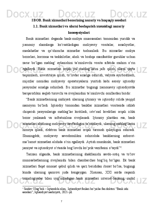 7I BOB. Bank xizmatlari bozorining nazariy va huquqiy asoslari
1.1. Bank xizmatlari va ularni boshqarish xususidagi nazariy
konsepsiyalari
Bank   xizmatlari   deganda   bank-moliya   muassasalari   tomonidan   yuridik   va
jismoniy   shaxslarga   ko‘rsatiladigan   moliyaviy   vositalar,   amaliyotlar,
maslahatlar   va   qo‘shimcha   xizmatlar   tushuniladi.   Bu   xizmatlar   moliya
bozorlari, korxona va tashkilotlar, aholi  va boshqa  manfaatdor  guruhlar  uchun
zarur   bo‘lgan   mablag‘   aylanishini   ta’minlovchi   vosita   sifatida   muhim   o‘rin
egallaydi.   Bank   xizmatlari   orqali   pul   mablag‘larini   jalb   qilish,   ularni   qayta
taqsimlash,   investitsiya   qilish,   to‘lovlar   amalga   oshirish,   valyuta   ayirboshlash,
mijozlar   nomidan   moliyaviy   operatsiyalarni   yuritish   kabi   asosiy   iqtisodiy
jarayonlar   amalga   oshiriladi.   Bu   xizmatlar   bugungi   zamonaviy   iqtisodiyotda
barqarorlikni saqlab turuvchi va rivojlanishni ta’minlovchi omillardan biridir.
“Bank   xizmatlarining   mohiyati   ularning   ijtimoiy   va   iqtisodiy   rolida   yaqqol
namoyon   bo‘ladi.   Iqtisodiy   tomondan   banklar   xizmatlari   vositasida   ishlab
chiqarish   jarayonlariga   mablag‘lar   kiritiladi,   iste’mol   kreditlari   orqali   ichki
bozor   jonlanadi   va   infratuzilma   rivojlanadi.   Ijtimoiy   jihatdan   esa,   bank
xizmatlari aholining moliyaviy xavfsizligini ta’minlaydi, ularning mablag‘larini
himoya   qiladi,   elektron   bank   xizmatlari   orqali   turmush   qulayligini   oshiradi.
Shuningdek,   moliyaviy   savodxonlikni   oshirishda   banklarning   axborot-
ma’lumot xizmatlari alohida o‘rin egallaydi. Aytish mumkinki, bank xizmatlari
jamiyat va iqtisodiyot o‘rtasida bog‘lovchi ko‘prik vazifasini o‘taydi” 2
.
Tarixan   olganda,   bank   xizmatlarining   shakllanishi   savdo-sotiq   va   to‘lov
munosabatlarining   rivojlanishi   bilan   chambarchas   bog‘liq   bo‘lgan.   Ilk   bank
xizmatlari   faqat   omonat   qabul   qilish   va   qarz   berishdan   iborat   bo‘lsa,   bugungi
kunda   ularning   qamrovi   juda   kengaygan.   Xususan,   XXI   asrda   raqamli
texnologiyalar   bilan   uyg‘unlashgan   bank   xizmatlari   internet-banking,   mobil
2
  Saidov Ulug‘bek – Iqtisodchi olim,   I qtisodiyot fanlari bo‘yicha  fan  doktori “Bank ishi 
asoslari”, Iqtisodiyot nashriyoti, 2021-yil. 