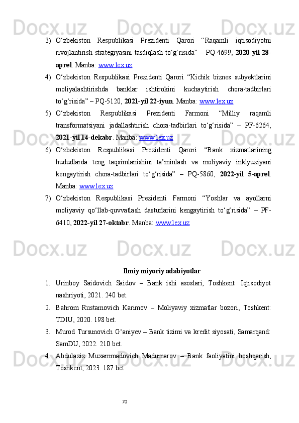 703) O‘zbekiston   Respublikasi   Prezidenti   Qarori   “Raqamli   iqtisodiyotni
rivojlantirish strategiyasini  tasdiqlash to‘g‘risida” – PQ-4699,   2020-yil  28-
aprel . Manba:  www.lex.uz  
4) O‘zbekiston   Respublikasi   Prezidenti   Qarori   “Kichik   biznes   subyektlarini
moliyalashtirishda   banklar   ishtirokini   kuchaytirish   chora-tadbirlari
to‘g‘risida” – PQ-5120,  2021-yil 22-iyun . Manba:  www.lex.uz  
5) O‘zbekiston   Respublikasi   Prezidenti   Farmoni   “Milliy   raqamli
transformatsiyani   jadallashtirish   chora-tadbirlari   to‘g‘risida”   –   PF-6264,
2021-yil 14-dekabr . Manba:  www.lex.uz  
6) O‘zbekiston   Respublikasi   Prezidenti   Qarori   “Bank   xizmatlarining
hududlarda   teng   taqsimlanishini   ta’minlash   va   moliyaviy   inklyuziyani
kengaytirish   chora-tadbirlari   to‘g‘risida”   –   PQ-5860,   2022-yil   5-aprel .
Manba:  www.lex.uz  
7) O‘zbekiston   Respublikasi   Prezidenti   Farmoni   “Yoshlar   va   ayollarni
moliyaviy   qo‘llab-quvvatlash   dasturlarini   kengaytirish   to‘g‘risida”   –   PF-
6410,  2022-yil 27-oktabr . Manba:  www.lex.uz  
Ilmiy miyoriy adabiyotlar
1. Urinboy   Saidovich   Saidov   –   Bank   ishi   asoslari,   Toshkent:   Iqtisodiyot
nashriyoti, 2021. 240 bet.
2. Bahrom   Rustamovich   Karimov   –   Moliyaviy   xizmatlar   bozori,   Toshkent:
TDIU, 2020. 198 bet.
3. Murod Tursunovich G‘aniyev – Bank tizimi va kredit siyosati, Samarqand:
SamDU, 2022. 210 bet.
4. Abdulaziz   Muxammadovich   Madumarov   –   Bank   faoliyatini   boshqarish,
Toshkent, 2023. 187 bet. 