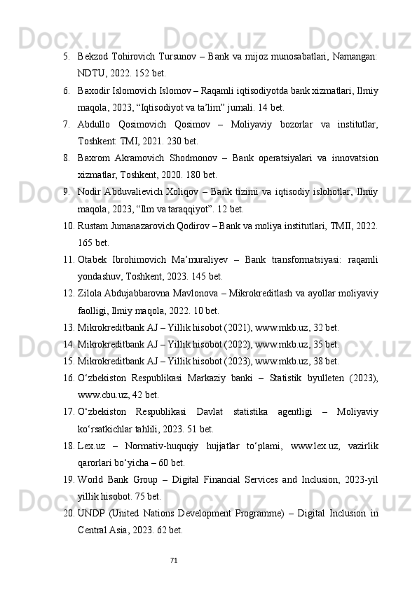 715. Bekzod   Tohirovich   Tursunov   –   Bank   va   mijoz   munosabatlari,   Namangan:
NDTU, 2022. 152 bet.
6. Baxodir Islomovich Islomov – Raqamli iqtisodiyotda bank xizmatlari, Ilmiy
maqola, 2023, “Iqtisodiyot va ta’lim” jurnali. 14 bet.
7. Abdullo   Qosimovich   Qosimov   –   Moliyaviy   bozorlar   va   institutlar,
Toshkent: TMI, 2021. 230 bet.
8. Baxrom   Akramovich   Shodmonov   –   Bank   operatsiyalari   va   innovatsion
xizmatlar, Toshkent, 2020. 180 bet.
9. Nodir   Abduvalievich   Xoliqov   –   Bank   tizimi   va   iqtisodiy   islohotlar,   Ilmiy
maqola, 2023, “Ilm va taraqqiyot”. 12 bet.
10. Rustam Jumanazarovich Qodirov – Bank va moliya institutlari, TMII, 2022.
165 bet.
11. Otabek   Ibrohimovich   Ma’muraliyev   –   Bank   transformatsiyasi:   raqamli
yondashuv, Toshkent, 2023. 145 bet.
12. Zilola Abdujabbarovna Mavlonova – Mikrokreditlash va ayollar moliyaviy
faolligi, Ilmiy maqola, 2022. 10 bet.
13. Mikrokreditbank AJ – Yillik hisobot (2021), www.mkb.uz, 32 bet.
14. Mikrokreditbank AJ – Yillik hisobot (2022), www.mkb.uz, 35 bet.
15. Mikrokreditbank AJ – Yillik hisobot (2023), www.mkb.uz, 38 bet.
16. O‘zbekiston   Respublikasi   Markaziy   banki   –   Statistik   byulleten   (2023),
www.cbu.uz, 42 bet.
17. O‘zbekiston   Respublikasi   Davlat   statistika   agentligi   –   Moliyaviy
ko‘rsatkichlar tahlili, 2023. 51 bet.
18. Lex.uz   –   Normativ-huquqiy   hujjatlar   to‘plami,   www.lex.uz,   vazirlik
qarorlari bo‘yicha – 60 bet.
19. World   Bank   Group   –   Digital   Financial   Services   and   Inclusion,   2023-yil
yillik hisobot. 75 bet.
20. UNDP   (United   Nations   Development   Programme)   –   Digital   Inclusion   in
Central Asia, 2023. 62 bet. 