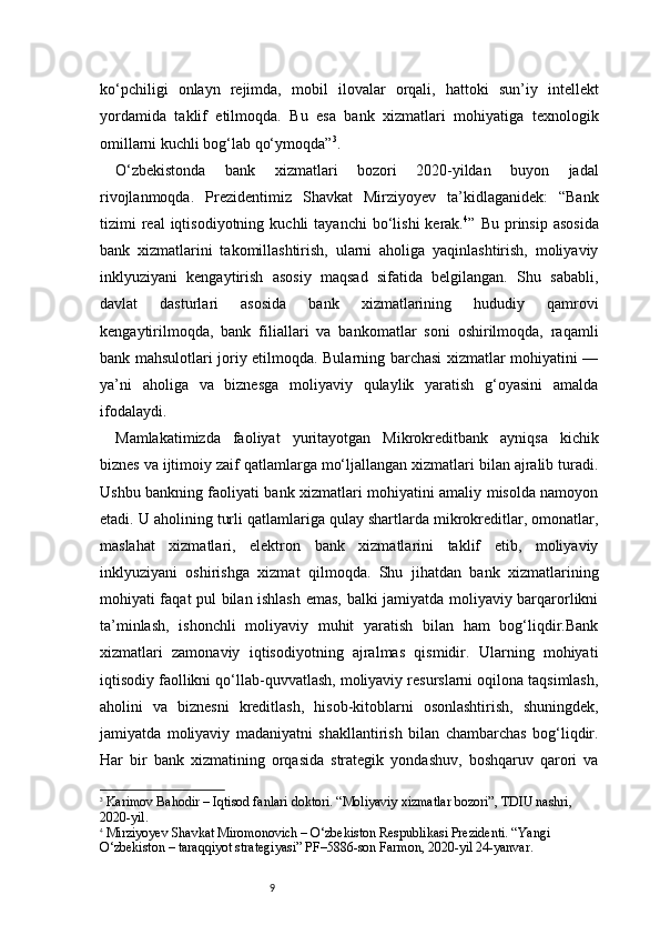 9ko‘pchiligi   onlayn   rejimda,   mobil   ilovalar   orqali,   hattoki   sun’iy   intellekt
yordamida   taklif   etilmoqda.   Bu   esa   bank   xizmatlari   mohiyatiga   texnologik
omillarni kuchli bog‘lab qo‘ymoqda” 3
.
O‘zbekistonda   bank   xizmatlari   bozori   2020-yildan   buyon   jadal
rivojlanmoqda.   Prezidentimiz   Shavkat   Mirziyoyev   ta’kidlaganidek:   “Bank
tizimi   real  iqtisodiyotning  kuchli  tayanchi   bo‘lishi   kerak. 4
”  Bu  prinsip  asosida
bank   xizmatlarini   takomillashtirish,   ularni   aholiga   yaqinlashtirish,   moliyaviy
inklyuziyani   kengaytirish   asosiy   maqsad   sifatida   belgilangan.   Shu   sababli,
davlat   dasturlari   asosida   bank   xizmatlarining   hududiy   qamrovi
kengaytirilmoqda,   bank   filiallari   va   bankomatlar   soni   oshirilmoqda,   raqamli
bank mahsulotlari joriy etilmoqda. Bularning barchasi xizmatlar mohiyatini —
ya’ni   aholiga   va   biznesga   moliyaviy   qulaylik   yaratish   g‘oyasini   amalda
ifodalaydi.
Mamlakatimizda   faoliyat   yuritayotgan   Mikrokreditbank   ayniqsa   kichik
biznes va ijtimoiy zaif qatlamlarga mo‘ljallangan xizmatlari bilan ajralib turadi.
Ushbu bankning faoliyati bank xizmatlari mohiyatini amaliy misolda namoyon
etadi. U aholining turli qatlamlariga qulay shartlarda mikrokreditlar, omonatlar,
maslahat   xizmatlari,   elektron   bank   xizmatlarini   taklif   etib,   moliyaviy
inklyuziyani   oshirishga   xizmat   qilmoqda.   Shu   jihatdan   bank   xizmatlarining
mohiyati faqat pul bilan ishlash emas, balki jamiyatda moliyaviy barqarorlikni
ta’minlash,   ishonchli   moliyaviy   muhit   yaratish   bilan   ham   bog‘liqdir.Bank
xizmatlari   zamonaviy   iqtisodiyotning   ajralmas   qismidir.   Ularning   mohiyati
iqtisodiy faollikni qo‘llab-quvvatlash, moliyaviy resurslarni oqilona taqsimlash,
aholini   va   biznesni   kreditlash,   hisob-kitoblarni   osonlashtirish,   shuningdek,
jamiyatda   moliyaviy   madaniyatni   shakllantirish   bilan   chambarchas   bog‘liqdir.
Har   bir   bank   xizmatining   orqasida   strategik   yondashuv,   boshqaruv   qarori   va
3
  Karimov Bahodir – Iqtisod fanlari doktori. “Moliyaviy xizmatlar bozori”, TDIU nashri, 
2020-yil.
4
  Mirziyoyev Shavkat Miromonovich – O‘zbekiston Respublikasi Prezidenti. “Yangi 
O‘zbekiston – taraqqiyot strategiyasi” PF–5886-son Farmon, 2020-yil 24-yanvar. 