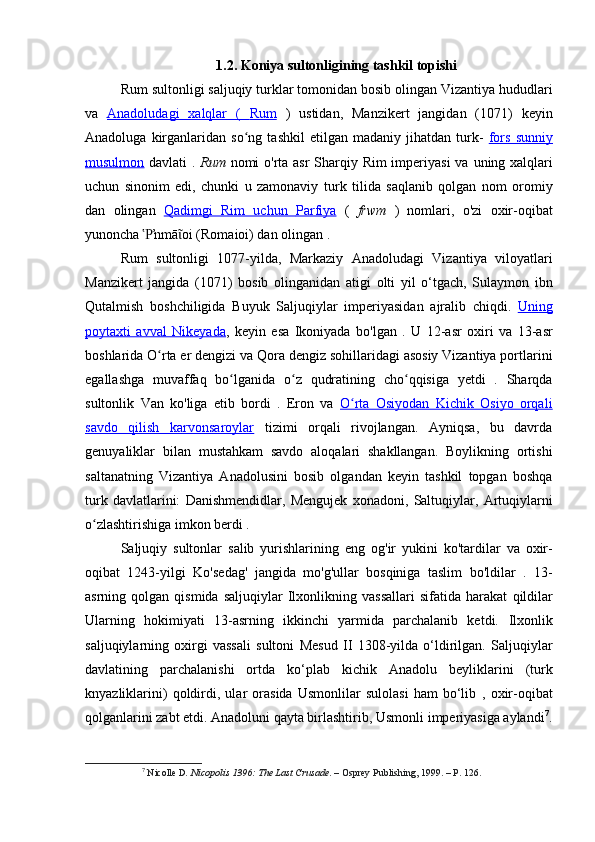 1.2. Koniya sultonligining tashkil topishi
Rum sultonligi  saljuqiy turklar tomonidan bosib olingan  Vizantiya  hududlari
va   Anadoludagi   xalqlar   (      Rum      )   ustidan,   Manzikert   jangidan   (1071)   keyin
Anadoluga   kirganlaridan   so ng   tashkil   etilgan  madaniy   jihatdan   turk-  ʻ fors   sunniy
musulmon   davlati .   Rum   nomi o'rta asr   Sharqiy Rim imperiyasi   va   uning xalqlari
uchun   sinonim   edi,   chunki   u   zamonaviy   turk   tilida   saqlanib   qolgan   nom   oromiy
dan   olingan   Qadimgi   Rim   uchun      Parfiya      (   frwm   )   nomlari,   o'zi   oxir-oqibat
yunoncha  ŉmā oi (Romaioi) dan olingan . 	
Ῥ ῖ
Rum   sultonligi   1077- yilda ,   Markaziy   Anadoludagi   Vizantiya   viloyatlari
Manzikert   jangida   (1071)   bosib   olinganidan   atigi   olti   yil   o ‘ tgach ,   Sulaymon   ibn
Qutalmish   boshchiligida   Buyuk   Saljuqiylar   imperiyasidan   ajralib   chiqdi .   Uning
poytaxti   avval   Nikeyada ,   keyin   esa   Ikoniyada   bo'lgan   .   U   12-asr   oxiri   va   13-asr
boshlarida O rta er dengizi	
ʻ  va  Qora dengiz  sohillaridagi asosiy Vizantiya portlarini
egallashga   muvaffaq   bo lganida   o z   qudratining   cho qqisiga   yetdi   .   Sharqda	
ʻ ʻ ʻ
sultonlik   Van   ko'liga   etib   bordi   .   Eron   va   O rta   Osiyodan   Kichik   Osiyo   orqali	
ʻ
savdo   qilish      karvonsaroylar      tizimi   orqali   rivojlangan.   Ayniqsa,   bu   davrda
genuyaliklar   bilan   mustahkam   savdo   aloqalari   shakllangan.   Boylikning   ortishi
saltanatning   Vizantiya   Anadolusini   bosib   olgandan   keyin   tashkil   topgan   boshqa
turk   davlatlarini:   Danishmendidlar ,   Mengujek   xonadoni ,   Saltuqiylar ,   Artuqiylarni
o zlashtirishiga imkon berdi .	
ʻ
Saljuqiy   sultonlar   salib   yurishlarining   eng   og ' ir   yukini   ko ' tardilar   va   oxir -
oqibat   1243- yilgi   Ko ' sedag '   jangida   mo ' g ' ullar   bosqiniga   taslim   bo ' ldilar   .   13-
asrning  qolgan  qismida  saljuqiylar   Ilxonlikning  vassallari   sifatida  harakat   qildilar
Ularning   hokimiyati   13-asrning   ikkinchi   yarmida   parchalanib   ketdi.   Ilxonlik
saljuqiylarning   oxirgi   vassali   sultoni   Mesud   II   1308-yilda   o‘ldirilgan.   Saljuqiylar
davlatining   parchalanishi   ortda   ko‘plab   kichik   Anadolu   beyliklarini   (turk
knyazliklarini)   qoldirdi,   ular   orasida   Usmonlilar   sulolasi   ham   bo‘lib   ,   oxir-oqibat
qolganlarini zabt etdi. Anadoluni qayta birlashtirib,  Usmonli imperiyasiga aylandi 7
.
7
  Nicolle D . Nicopolis 1396: The Last Crusade . – Osprey Publishing, 1999. – P. 126. 