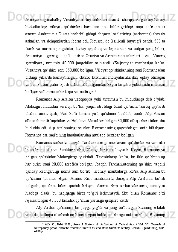 Armiyaning mahalliy Vizantiya harbiy birliklari orasida sharqiy va g arbiy harbiyʻ
hududlardagi   viloyat   qo shinlari   ham   bor   edi.   Malazgirtdagi   orqa   qo riqchilar	
ʻ ʻ
asosan Andronicus Dukas boshchiligidagi chegara lordlarining (archontes) shaxsiy
askarlari   va   dehqonlardan   iborat   edi.   Roussel   de   Bailleuli   buyrug i   ostida   500   ta	
ʻ
frank   va   norman   jangchilar,   turkiy   qipchoq   va   bijanaklar   va   bolgar   jangchilari,
Antioxiya   gersogi   qo l   ostida	
ʻ   Gruziya   va   Armaniston   askarlari   va   Varang
gvardiyasi,   umumiy   40,000   jangchilar   to plandi.   (Saljuqiylar   manbasiga   ko ra,	
ʻ ʻ
Vizantiya qo shini soni 250,000 bo lgan. Viloyat qo shinlarining soni Romanosdan	
ʻ ʻ ʻ
oldingi   yillarda   kamaytirilgan,   chunki   hukumat   moliyalashtirishni   eplay   olmagan
va bor e tibor pulni tejash uchun ishlatilganidan keyin tarqatib yuborilishi mumkin	
ʼ
bo lgan yollanma askarlarga yo naltirgan	
ʻ ʻ 9
.
Romanos   Alp   Arslon   uzoqroqda   yoki   umuman   bu   hududlarga   deb   o ylab,	
ʻ
Malazgirt   hududini   va   iloji   bo lsa,   yaqin   atrofdagi   Xliat   qal’asini   tezroq   qaytarib	
ʻ
olishni   umid   qilib,   Van   ko li   tomon   yo l   qo shinni   boshlab   bordi.   Alp   Arslon	
ʻ ʻ ʻ
allaqachon ittifoqchilari va Halab va Mosuldan kelgan 30,000 otliq askari bilan shu
hududda edi. Alp Arslonning josuslari Romanosning qayerdaligini aniq bilishgan.
Romanos esa raqibining harakatlaridan mutlaqo bexabar bo lgan.	
ʻ
Romanos sarkarda Joseph  Tarchaniotesga muntazam  qo shinlar va varanlar	
ʻ
bilan   bijanaklar   va   franklarni   olib,   Xliatga   borishni   buyurdi.   Keyin,   Romanos   va
qolgan   qo shinlar   Malazgirtga   yurishdi.   Taxminlarga   ko ra,   bu   ikki   qo shinning	
ʻ ʻ ʻ
har   birini   soni   20,000   atrofida   bo lgan.   Joseph   Tarchaniotesning   qo shini   taqdiri	
ʻ ʻ
qanday   kechganligi   noma lum   bo lib,   Islomiy   manbalarga   ko ra,	
ʼ ʻ ʻ   Alp   Arslon   bu
qo shinni   tor-mor   etgan.   Ammo   Rim   manbalarida   Joseph   Alp   Arslonni   ko rib	
ʻ ʻ
qolgach,   qo shini   bilan   qochib   ketgan.   Ammo   Rim   sarkardalarining   obro yini	
ʻ ʻ
hisobga   olsak,   bu   haqiqatga   biroz   to g ri   kelmmaydi.   Shu   bilan   Romanos   o zi	
ʻ ʻ ʻ
rejalashtirgan 40,000 kishilik qo shini yarmiga qisqarib ketdi	
ʻ .
Alp   Arslon   qo shinini   bir   joyga   yig di   va   jang   bo ladigan   kunning   ertalab	
ʻ ʻ ʻ
vaqtida, kafanga o xshash oq libos kiygan holda, qo shinga nutq so zladi. Bu uning	
ʻ ʻ ʻ
9
  Adle   C.,   Palat   M.K.,   Anara.T.   History   of   civilization   of   Central   Asia   /   Vol.   VI.   Towards   of
cotemporary period: from the mid-nineteenth to the end of the twentieth century. UNESCO publishing, 2005.
– 990 p. 