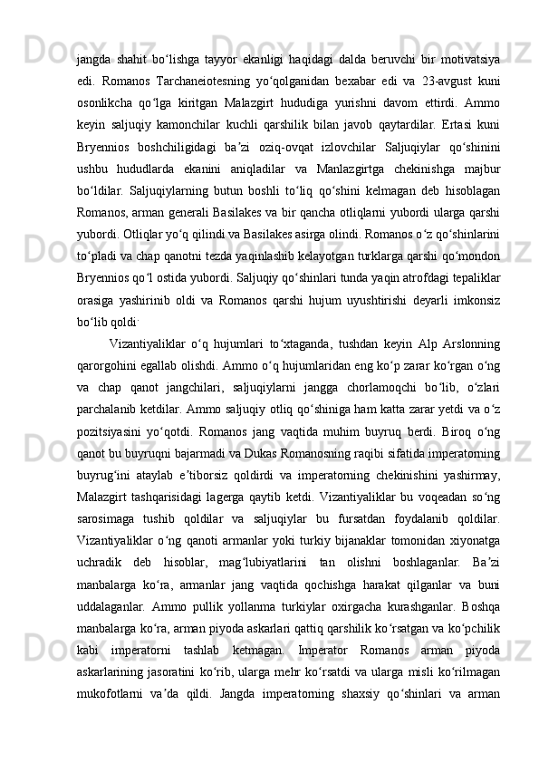 jangda   shahit   bo lishga   tayyor   ekanligi   haqidagi   dalda   beruvchi   bir   motivatsiyaʻ
edi.   Romanos   Tarchaneiotesning   yo qolganidan   bexabar   edi   va   23-avgust   kuni	
ʻ
osonlikcha   qo lga   kiritgan   Malazgirt   hududiga   yurishni   davom   ettirdi.   Ammo	
ʻ
keyin   saljuqiy   kamonchilar   kuchli   qarshilik   bilan   javob   qaytardilar.   Ertasi   kuni
Bryennios   boshchiligidagi   ba zi   oziq-ovqat   izlovchilar   Saljuqiylar   qo shinini	
ʼ ʻ
ushbu   hududlarda   ekanini   aniqladilar   va   Manlazgirtga   chekinishga   majbur
bo ldilar.   Saljuqiylarning   butun   boshli   to liq   qo shini   kelmagan   deb   hisoblagan	
ʻ ʻ ʻ
Romanos, arman generali Basilakes va bir qancha otliqlarni yubordi ularga qarshi
yubordi. Otliqlar yo q qilindi va Basilakes asirga olindi. Romanos o z qo shinlarini	
ʻ ʻ ʻ
to pladi va chap qanotni tezda yaqinlashib kelayotgan turklarga qarshi qo mondon	
ʻ ʻ
Bryennios qo l ostida yubordi. Saljuqiy qo shinlari tunda yaqin atrofdagi tepaliklar	
ʻ ʻ
orasiga   yashirinib   oldi   va   Romanos   qarshi   hujum   uyushtirishi   deyarli   imkonsiz
bo lib qoldi	
ʻ .
Vizantiyaliklar   o q   hujumlari   to xtaganda,   tushdan   keyin   Alp   Arslonning	
ʻ ʻ
qarorgohini egallab olishdi. Ammo o q hujumlaridan eng ko p zarar ko rgan o ng	
ʻ ʻ ʻ ʻ
va   chap   qanot   jangchilari,   saljuqiylarni   jangga   chorlamoqchi   bo lib,   o zlari	
ʻ ʻ
parchalanib ketdilar. Ammo saljuqiy otliq qo shiniga ham katta zarar yetdi va o z	
ʻ ʻ
pozitsiyasini   yo qotdi.   Romanos   jang   vaqtida   muhim   buyruq   berdi.   Biroq   o ng	
ʻ ʻ
qanot bu buyruqni bajarmadi va Dukas Romanosning raqibi sifatida imperatorning
buyrug ini   ataylab   e tiborsiz   qoldirdi   va   imperatorning   chekinishini   yashirmay,	
ʻ ʼ
Malazgirt   tashqarisidagi   lagerga   qaytib   ketdi.   Vizantiyaliklar   bu   voqeadan   so ng	
ʻ
sarosimaga   tushib   qoldilar   va   saljuqiylar   bu   fursatdan   foydalanib   qoldilar.
Vizantiyaliklar   o ng   qanoti   armanlar   yoki   turkiy   bijanaklar   tomonidan   xiyonatga	
ʻ
uchradik   deb   hisoblar,   mag lubiyatlarini   tan   olishni   boshlaganlar.   Ba zi	
ʻ ʼ
manbalarga   ko ra,   armanlar   jang   vaqtida   qochishga   harakat   qilganlar   va   buni	
ʻ
uddalaganlar.   Ammo   pullik   yollanma   turkiylar   oxirgacha   kurashganlar.   Boshqa
manbalarga ko ra, arman piyoda askarlari qattiq qarshilik ko rsatgan va ko pchilik
ʻ ʻ ʻ
kabi   imperatorni   tashlab   ketmagan.   Imperator   Romanos   arman   piyoda
askarlarining   jasoratini   ko rib,   ularga   mehr   ko rsatdi   va   ularga   misli   ko rilmagan	
ʻ ʻ ʻ
mukofotlarni   va da   qildi.   Jangda   imperatorning   shaxsiy   qo shinlari   va   arman	
ʼ ʻ 