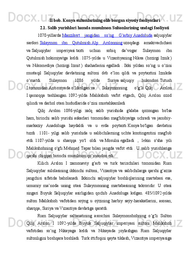 II bob. Konya sultonlarining olib borgan siyosiy faoliyatlari
2.1. Salib yurishlari hamda musulmon Sultonlarining undagi faoliyati
1070-yillarda   Manzikert   jangidan   so ng   G arbiyʻ ʻ        Anadoluda      saljuqiylar
sardori   Sulaymon   ibn   Qutulmish        Alp   Arslonning      uzoqdagi   amakivachchasi
va   Saljuqiylar   imperiyasi   taxti   uchun   sobiq   da vogar   Sulaymon   ibn	
ʼ
Qutulmish   hokimiyatga   keldi   .   1075-yilda   u   Vizantiyaning   Nikea   (hozirgi   Iznik   )
va   Nikomediya   (hozirgi   Izmit   )   shaharlarini   egalladi   .   Ikki   yildan   so ng   u   o zini	
ʻ ʻ
mustaqil   Saljuqiylar   davlatining   sultoni   deb   e lon   qildi   va   poytaxtini   Iznikda	
ʼ
o rnatdi.  	
ʻ Sulaymon   1086   yilda   Suriya   saljuqiy   hukmdori   Tutush
I   tomonidan   Antioxiyada   o ldirilgan	
ʻ   va   Sulaymonning   o g li	ʻ ʻ   Qilij   Arslon
I   qamoqqa   tashlangan.   1092-yilda   Malikshoh   vafot   etgach,   Qilij   Arslon   ozod
qilindi va darhol otasi hududlarida o‘zini mustahkamladi
Qilij   Arslon   1096- yilgi   xalq   salib   yurishida   g ' alaba   qozongan   bo ' lsa
ham ,   birinchi   salib   yurishi   askarlari   tomonidan   mag ' lubiyatga   uchradi   va   janubiy -
markaziy   Anadoluga   haydaldi   va   u   erda   poytaxti   Konya   bo ' lgan   davlatini
tuzdi   .   1101-   yilgi   salib   yurishida   u   salibchilarning   uchta   kontingentini   mag'lub
etdi.   1107-yilda   u   sharqqa   yo'l   oldi   va   Mosulni   egalladi   ,   lekin   o'sha   yili
Malikshohning   o'g'li   Mehmed   Tapar   bilan   jangda   vafot   etdi   .   U   salib   yurishlariga
qarshi chiqqan birinchi musulmon qo‘mondon edi.
Kilich   Arslon   I   zamonaviy   g‘arb   va   turk   tarixchilari   tomonidan   Rum
Saljuqiylar   sulolasining   ikkinchi   sultoni,   Vizantiya   va   salibchilarga   qarshi   g‘azza
jangchisi   sifatida   baholanadi.   Ikkinchi   saljuqiylar   boshliqlarining   martabasi   esa,
umumiy   ma’noda   uning   otasi   Sulaymonning   martabasining   takroridir.   U   otasi
singari   Buyuk   Saljuqiylar   asirligidan   qochib   Anadoluga   kelgan.   485/1092-yilda
sulton   Malikshoh   vafotidan   soÿng   u   oÿzining   harbiy   saÿy-harakatlarini,   asosan,
sharqqa, Suriya va Vizantiya davlatiga qaratdi.
Rum   Saljuqiylar   saltanatining   asoschisi   Sulaymonshohning   o g li   Sulton	
ʻ ʻ
Qilij   Arslon   I   1092-yilda   Buyuk   Saljuqiylar   imperiyasi   sultoni   Malikshoh
vafotidan   so ng   Nikayaga   keldi   va   Nikayada   joylashgan   Rum   Saljuqiylar	
ʻ
sultonligini boshqara boshladi. Turk ittifoqini qayta tiklash, Vizantiya imperiyasiga 