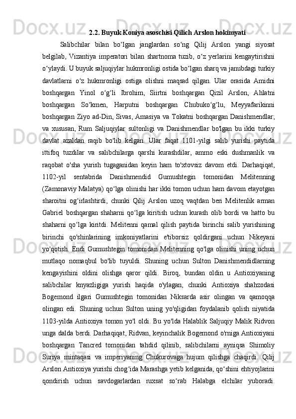 2.2. Buyuk Koniya asoschisi Qilich Arslon hokimyati
Salibchilar   bilan   bo lgan   janglardan   so ng   Qilij   Arslon   yangi   siyosatʻ ʻ
belgilab,   Vizantiya   imperatori   bilan   shartnoma   tuzib,   o z   yerlarini   kengaytirishni	
ʻ
o ylaydi. U buyuk saljuqiylar hukmronligi ostida bo lgan sharq va janubdagi turkiy	
ʻ ʻ
davlatlarni   o z   hukmronligi   ostiga   olishni   maqsad   qilgan.   Ular   orasida   Amidni	
ʻ
boshqargan   Yinol   o g li   Ibrohim,   Siirtni   boshqargan   Qizil   Arslon,   Ahlatni	
ʻ ʻ
boshqargan   So kmen,   Harputni   boshqargan   Chubuko g lu,   Meyyafarikinni	
ʻ ʻ ʻ
boshqargan  Ziyo  ad-Din,  Sivas,   Amasiya   va  Tokatni  boshqargan   Danishmendlar;
va   xususan,   Rum   Saljuqiylar   sultonligi   va   Danishmendlar   bo'lgan   bu   ikki   turkiy
davlat   azaldan   raqib   bo'lib   kelgan.   Ular   faqat   1101-yilgi   salib   yurishi   paytida
ittifoq   tuzdilar   va   salibchilarga   qarshi   kurashdilar,   ammo   eski   dushmanlik   va
raqobat   o'sha   yurish   tugaganidan   keyin   ham   to'xtovsiz   davom   etdi.   Darhaqiqat,
1102-yil   sentabrida   Danishmendid   Gumushtegin   tomonidan   Melitenning
(Zamonaviy Malatya) qo lga olinishi har ikki tomon uchun ham davom etayotgan	
ʻ
sharoitni   og irlashtirdi,   chunki   Qilij   Arslon   uzoq   vaqtdan   beri   Melitenlik   arman	
ʻ
Gabriel   boshqargan   shaharni   qo lga   kiritish   uchun   kurash   olib   bordi   va   hatto   bu	
ʻ
shaharni   qo lga   kiritdi.   Melitenni   qamal   qilish   paytida   birinchi   salib   yurishining	
ʻ
birinchi   qo'shinlarining   imkoniyatlarini   e'tiborsiz   qoldirgani   uchun   Nikeyani
yo'qotish.   Endi   Gumushtegin   tomonidan   Melitenning   qo'lga   olinishi   uning   uchun
mutlaqo   nomaqbul   bo'lib   tuyuldi.   Shuning   uchun   Sulton   Danishmendidlarning
kengayishini   oldini   olishga   qaror   qildi.   Biroq,   bundan   oldin   u   Antioxiyaning
salibchilar   knyazligiga   yurish   haqida   o'ylagan,   chunki   Antioxiya   shahzodasi
Bogemond   ilgari   Gumushtegin   tomonidan   Niksarda   asir   olingan   va   qamoqqa
olingan   edi.   Shuning   uchun   Sulton   uning   yo'qligidan   foydalanib   qolish   niyatida
1103-yilda  Antioxiya  tomon  yo'l  oldi.  Bu   yo'lda  Halablik  Saljuqiy  Malik  Ridvon
unga dalda berdi. Darhaqiqat, Ridvan, keyinchalik Bogemond o'rniga Antioxiyani
boshqargan   Tancred   tomonidan   tahdid   qilinib,   salibchilarni   ayniqsa   Shimoliy
Suriya   mintaqasi   va   imperiyaning   Chukurovaga   hujum   qilishga   chaqirdi.   Qilij
Arslon Antioxiya yurishi chog ida Marashga yetib kelganida, qo shini ehtiyojlarini	
ʻ ʻ
qondirish   uchun   savdogarlardan   ruxsat   so rab   Halabga   elchilar   yuboradi.	
ʻ 