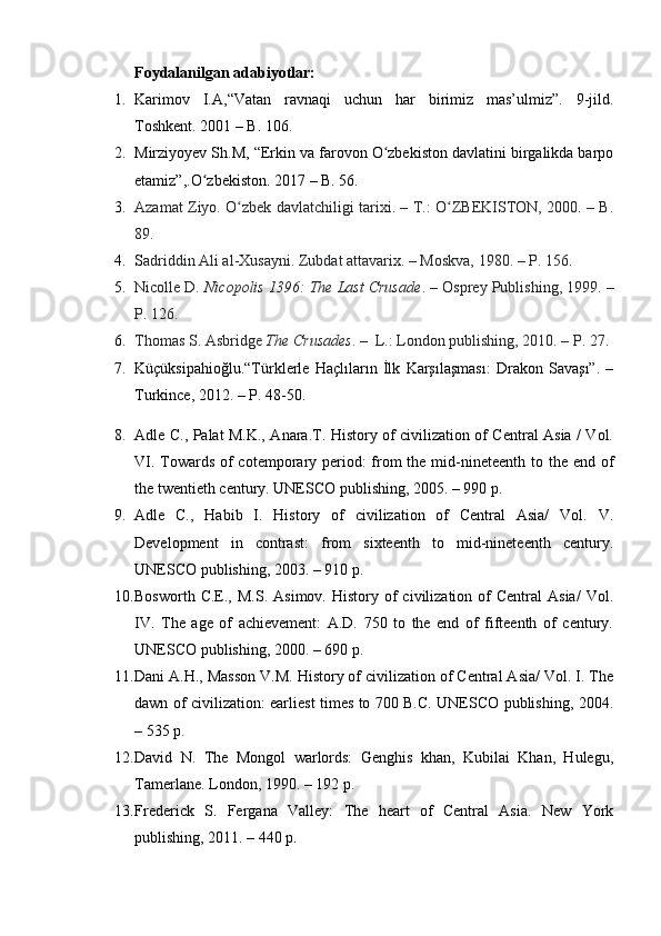 Foydalanilgan adabiyotlar:
1. Karimov   I.A,“Vatan   ravnaqi   uchun   har   birimiz   mas’ulmiz”.   9-jild.
Toshkent. 2001 – B. 106.
2. Mirziyoyev Sh.M, “Erkin va farovon O zbekiston davlatini birgalikda barpoʻ
etamiz”,.O zbekiston. 2017 – B. 56.	
ʻ
3. Azamat Ziyo. O zbek davlatchiligi tarixi. – T.: O ZBEKISTON, 2000. – B.	
ʻ ʻ
89.
4. S adriddin Ali al-Xusayni. Zubdat attavarix. – Moskva, 1980. – P. 156.
5. Nicolle D . Nicopolis 1396: The Last Crusade . – Osprey Publishing, 1999. –
P. 126.
6. Thomas S. Asbridge   The Crusades . –  L.: London publishing, 2010. – P. 27.
7. Küçüksipahioğlu.“Türklerle   Haçlıların   İlk   Karşılaşması:   Drakon   Savaşı”.   –
Turkince, 2012. – P. 48-50.
8. Adle C., Palat M.K., Anara.T. History of civilization of Central Asia / Vol.
VI. Towards of cotemporary period: from the mid-nineteenth to the end of
the twentieth century. UNESCO publishing, 2005. – 990 p.
9. Adle   C.,   Habib   I.   History   of   civilization   of   Central   Asia/   Vol.   V.
Development   in   contrast:   from   sixteenth   to   mid-nineteenth   century.
UNESCO publishing, 2003. – 910 p.
10. Bosworth  C.E.,  M.S.   Asimov.  History  of   civilization   of  Central  Asia/   Vol.
IV.   The   age   of   achievement:   A.D.   750   to   the   end   of   fifteenth   of   century.
UNESCO publishing, 2000. – 690 p. 
11. Dani A.H., Masson V.M. History of civilization of Central Asia/ Vol. I. The
dawn of civilization: earliest times to 700 B.C. UNESCO publishing, 2004.
– 535 p.
12. David   N.   The   Mongol   warlords:   Genghis   khan,   Kubilai   Khan,   Hulegu,
Tamerlane. London, 1990. – 192 p.
13. Frederick   S.   Fergana   Valley:   The   heart   of   Central   Asia.   New   York
publishing, 2011. – 440 p. 