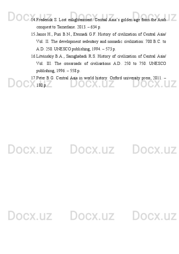 14. Frederick   S.   Lost   enlightenment:   Central   Asia’s   golden   age   from   the   Arab
conquest to Tamerlane. 2013. – 634 p.
15. Janos   H.,   Puri   B.N.,   Etemadi   G.F.   History   of   civilization   of   Central   Asia/
Vol.   II.   The   development   sedentary   and   nomadic   civilization:   700   B.C.   to
A.D. 250. UNESCO publishing, 1994. – 573 p.
16. Litvinskiy   B.A.,   Samghabadi   R.S.   History   of   civilization   of   Central   Asia/
Vol.   III.   The   crossroads   of   civilisations   A.D.   250   to   750.   UNESCO
publishing, 1996. – 558 p.
17. Peter   B.G.   Central   Asia   in   world   history.   Oxford   university   press,   2011.   –
180 p. 