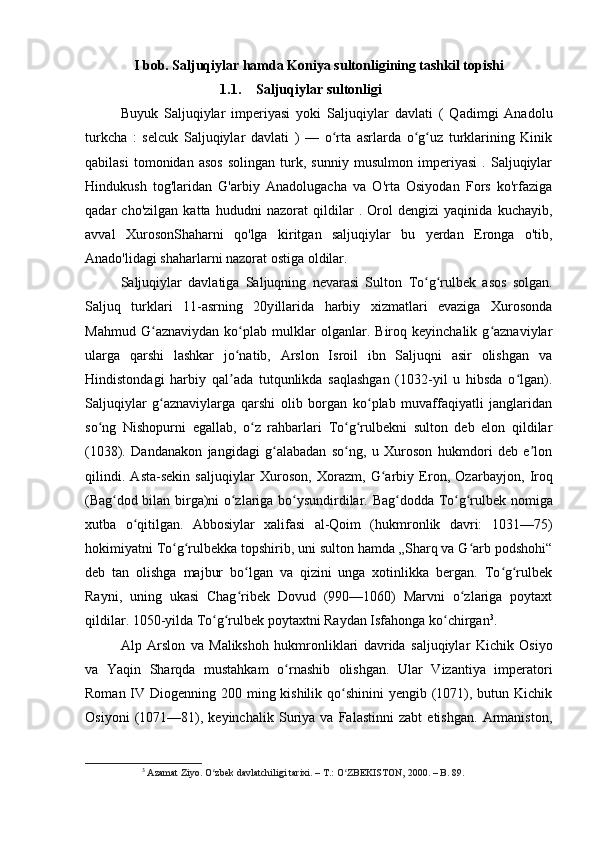 I bob. Saljuqiylar hamda Koniya sultonligining tashkil topishi
1.1. Saljuqiylar sultonligi
Buyuk   Saljuqiylar   imperiyasi   yoki   Saljuqiylar   davlati   (   Qadimgi   Anadolu
turkcha   :   selcuk   Saljuqiylar   davlati   )   —   o rta   asrlarda   o g uz   turklarining   Kinikʻ ʻ ʻ
qabilasi   tomonidan   asos   solingan   turk,   sunniy   musulmon   imperiyasi   .   Saljuqiylar
Hindukush   tog'laridan   G'arbiy   Anadolugacha   va   O'rta   Osiyodan   Fors   ko'rfaziga
qadar   cho'zilgan   katta   hududni   nazorat   qildilar   .   Orol   dengizi   yaqinida   kuchayib,
avval   XurosonShaharni   qo'lga   kiritgan   saljuqiylar   bu   yerdan   Eronga   o'tib,
Anado'lidagi shaharlarni nazorat ostiga oldilar.
Saljuqiylar   davlatiga   Saljuqning   nevarasi   Sulton   To g rulbek	
ʻ ʻ   asos   solgan.
Saljuq   turklari   11-asrning   20y il larida   harbiy   xizmatlari   evaziga   Xurosonda
Mahmud   G aznaviydan   ko plab   mulklar   olganlar.   Biroq   keyinchalik   g aznaviylar	
ʻ ʻ ʻ
ularga   qarshi   lashkar   jo natib,   Arslon   Isroil   ibn   Saljuqni   asir   olishgan   va	
ʻ
Hindistondagi   harbiy   qal ada   tutqunlikda   saqlashgan   (1032-yil   u   hibsda   o lgan).
ʼ ʻ
Saljuqiylar   g aznaviylarga   qarshi   olib   borgan   ko plab   muvaffaqiyatli   janglaridan	
ʻ ʻ
so ng   Nishopurni   egallab,   o z   rahbarlari   To g rulbekni   sulton   deb   elon   qildilar	
ʻ ʻ ʻ ʻ
(1038).   Dandanakon   jangidagi   g alabadan   so ng,   u   Xuroson   hukmdori   deb   e lon	
ʻ ʻ ʼ
qilindi.   Asta-sekin   saljuqiylar   Xuroson ,   Xorazm ,   G arbiy   Eron,   Ozarbayjon,  	
ʻ Iroq
( Bag dod	
ʻ   bilan birga)ni o zlariga bo ysundirdilar.  	ʻ ʻ Bag dodda	ʻ   To g rulbek	ʻ ʻ   nomiga
xutba   o qitilgan.   Abbosiylar   xalifasi   al-Qoim   (hukmronlik   davri:   1031—75)	
ʻ
hokimiyatni To g rulbekka topshirib, uni sulton hamda „Sharq va G arb podshohi“	
ʻ ʻ ʻ
deb   tan   olishga   majbur   bo lgan   va   qizini   unga   xotinlikka   bergan.   To g rulbek	
ʻ ʻ ʻ
Rayni,   uning   ukasi   Chag ribek   Dovud   (990—1060)   Marvni   o zlariga   poytaxt
ʻ ʻ
qildilar. 1050-yilda To g rulbek poytaxtni Raydan Isfahonga ko chirgan	
ʻ ʻ ʻ 3
.
Alp   Arslon   va   Malikshoh   hukmronliklari   davrida   saljuqiylar   Kichik   Osiyo
va   Yaqin   Sharqda   mustahkam   o ʻ rnashib   olishgan .   Ular   Vizantiya   imperatori
Roman IV Diogenning 200 ming kishilik qo shinini yengib (1071), butun Kichik	
ʻ
Osiyoni   (1071—81),   keyinchalik   Suriya   va   Falastinni   zabt   etishgan.   Armaniston,
3
  Azamat Ziyo. O zbek davlatchiligi tarixi. – T.: O ZBEKISTON, 2000. – B. 89.	
ʻ ʻ 