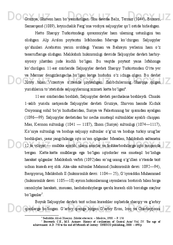 Gruziya, Shirvon ham bo ysundirilgan. Shu davrda  ʻ Balx , Termiz (1044),   Buxoro ,
Samarqand  (1089), keyinchalik Farg ona vodiysi saljuqiylar qo l ostida birlashgan.	
ʻ ʻ
Hatto   Sharqiy   Turkistondagi   qoraxoniylar   ham   ularning   ustunligini   tan
olishgan.   Alp   Arslon   poytaxtni   Isfahondan   Marvga   ko chirgan.   Saljuqiylar	
ʻ
qo shinlari   Arabiston   yarim   oroldagi   Yaman   va   Bahrayn   yerlarini   ham   o z	
ʻ ʻ
tasarruflariga olishgan. Malikshoh hukmronligi davrida Saljuqiylar davlati harbiy-
siyosiy   jihatdan   juda   kuchli   bo lgan.   Bu   vaqtda   poytaxt   yana   Isfahonga	
ʻ
ko chirilgan.   11-asr   oxirlarida   Saljuqiylar   davlati   Sharqiy   Turkistondan   O rta   yer	
ʻ ʻ
va   Marmar   dengizlarigacha   bo lgan   katga   hududni   o z   ichiga   olgan.   Bu   davlat	
ʻ ʻ
Xitoy   bilan   Vizantiya   o rtasida   joylashgan.   Salibchilarning   Sharqqa   qilgan	
ʻ
yurishlarini to xtatishda saljuqiylarning xizmati katta bo lgan	
ʻ ʻ 4
.
11-asr oxirlaridan boshlab, Saljuqiylar davlati parchalana boshlaydi. Chunki
1-salib   yurishi   natijasida   Saljuqiylar   davlati   Gruziya,   Shirvon   hamda   Kichik
Osiyoning sohil  bo yi  hududlaridan, Suriya va Falastinning  bir  qismidan  ajralgan	
ʻ
(1096—99). Saljuqiylar davlatidan bir necha mustaqil sultonliklar ajralib chiqqan.
Mas,  Kermon sultonligi  (1041 — 1187), Shom  (Suriya)  sultonligi  (1074—1117),
Ko niya   sultonligi   va   boshqa   saljuqiy   sultonlar   o g uz   va   boshqa   turkiy   urug lar	
ʻ ʻ ʻ ʻ
boshliqlari, jasur jangchilarga iqto in om qilganlar. Masalan, Malikshoh saltanatni	
ʼ
12 ta viloyat — mulkka ajratib, ularni amirlar va lashkarboshilarga iqto tariqasida
bergan.   Katta-katta   mulklarga   ega   bo lgan   iqtodorlar   esa   mustaqil   bo lishga	
ʻ ʻ
harakat qilganlar. Malikshoh vafoti (1092)dan so ng uning o g illari o rtasida taxt	
ʻ ʻ ʻ ʻ
uchun kurash avj oldi. Aka-uka sultonlar Mahmud (hukmronlik davri: 1092—94),
Barqiyoruq, Malikshoh II (hukmronlik davri: 1104— 25), G iyosiddin Muhammad	
ʻ
(hukmronlik davri: 1105—18) ayrim hokimlarning isyonlarini bostirish bilan birga
ismoiliylar harakati, xususan, hashshoshiylarga qarshi kurash olib borishga majbur
bo lganlar	
ʻ 5
.
Buyuk Saljuqiylar davlati taxt uchun kurashlar oqibatida sharqiy va g arbiy	
ʻ
qismlarga   bo lingan.   G arbiy   qismga   kirgan   G arbiy   Eron,   Iroq   va   Ozarbayjonni	
ʻ ʻ ʻ
4
 S adriddin Ali al-Xusayni. Zubdat attavarix. – Moskva, 1980. – P. 156.
5
  Bosworth   C.E.,   M.S.   Asimov.   History   of   civilization   of   Central   Asia/   Vol.   IV.   The   age   of
achievement: A.D. 750 to the end of fifteenth of century. UNESCO publishing, 2000. – 690 p 