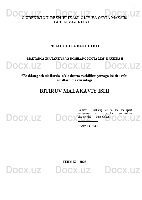 1
O’ZBЕKISTON  RЕSPUBLIKASI OLIY VA O’RTA MAXSUS
TA'LIM VAZIRLIGI
PЕDAGOGIKA FAKULTЕTI
“ MAKTABGACHA TARBIYA VA BOSHLANG’ICH TA’LIM ” KAFEDRASI
“Boshlang’ich sinflarda  o’zlashtirmovchilikni yuzaga keltiruvchi
omillar” mavzusidagi
BITIRUV MALAKAVIY ISHI
Bajardi:   Boshlang ich   ta lim   va   sport  
tarbiyaviy   ish   ta lim   yo nalishi	
  
bitiruvchisi    4 kurs talabasi 
______________
ILMIY RAHBAR:
_________________
TЕRMIZ – 20 25 