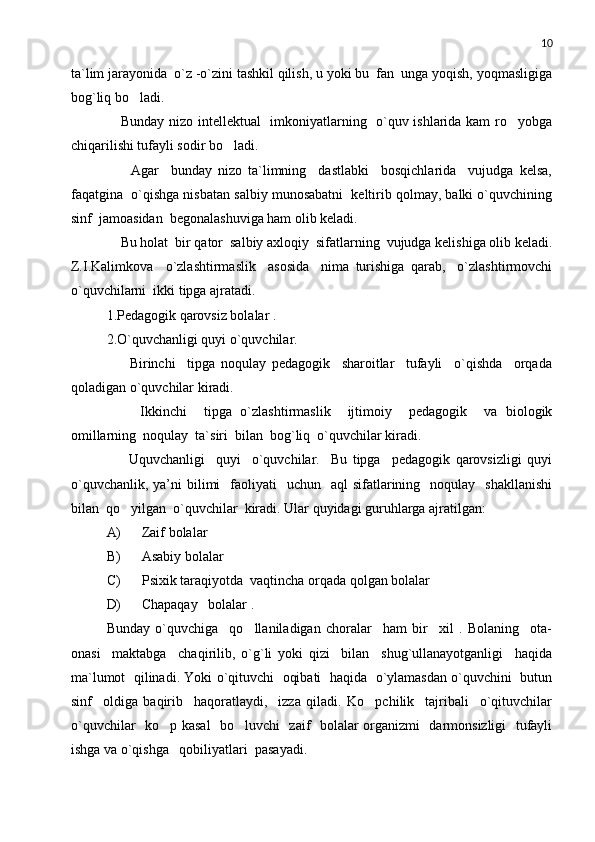 10
ta`lim jarayonida  o`z -o`zini tashkil qilish, u yoki bu  fan  unga yoqish, yoqmasligiga
bog`liq bo ladi.
     Bunday nizo intellektual   imkoniyatlarning   o`quv ishlarida kam ro yobga	

chiqarilishi tufayli sodir bo ladi. 	

        Agar     bunday   nizo   ta`limning     dastlabki     bosqichlarida     vujudga   kelsa,
faqatgina  o`qishga nisbatan salbiy munosabatni  keltirib qolmay, balki o`quvchining
sinf  jamoasidan  begonalashuviga ham olib keladi. 
    Bu holat  bir qator  salbiy axloqiy  sifatlarning  vujudga kelishiga olib keladi.
Z.I.Kalimkova     o`zlashtirmaslik     asosida     nima   turishiga   qarab,     o`zlashtirmovchi
o`quvchilarni  ikki tipga ajratadi. 
1.Pedagogik qarovsiz bolalar .
2.O`quvchanligi quyi o`quvchilar.
        Birinchi     tipga   noqulay   pedagogik     sharoitlar     tufayli     o`qishda     orqada
qoladigan o`quvchilar kiradi. 
        Ikkinchi     tipga   o`zlashtirmaslik     ijtimoiy     pedagogik     va   biologik
omillarning  noqulay  ta`siri  bilan  bog`liq  o`quvchilar kiradi.  
        Uquvchanligi     quyi     o`quvchilar.     Bu   tipga     pedagogik   qarovsizligi   quyi
o`quvchanlik,  ya’ni  bilimi     faoliyati    uchun     aql  sifatlarining    noqulay    shakllanishi
bilan  qo yilgan  o`quvchilar  kiradi. Ular quyidagi guruhlarga ajratilgan: 	

A) Zaif bolalar 
B) Asabiy bolalar 
C) Psixik taraqiyotda  vaqtincha orqada qolgan bolalar 
D) Chapaqay   bolalar .
Bunday   o`quvchiga     qo llaniladigan   choralar     ham   bir     xil   .   Bolaning     ota-	

onasi     maktabga     chaqirilib,   o`g`li   yoki   qizi     bilan     shug`ullanayotganligi     haqida
ma`lumot  qilinadi. Yoki o`qituvchi   oqibati  haqida   o`ylamasdan o`quvchini  butun
sinf     oldiga   baqirib     haqoratlaydi,     izza   qiladi.   Ko pchilik     tajribali     o`qituvchilar	

o`quvchilar   ko p kasal    bo luvchi   zaif   bolalar organizmi   darmonsizligi   tufayli	
 
ishga va o`qishga   qobiliyatlari  pasayadi.  