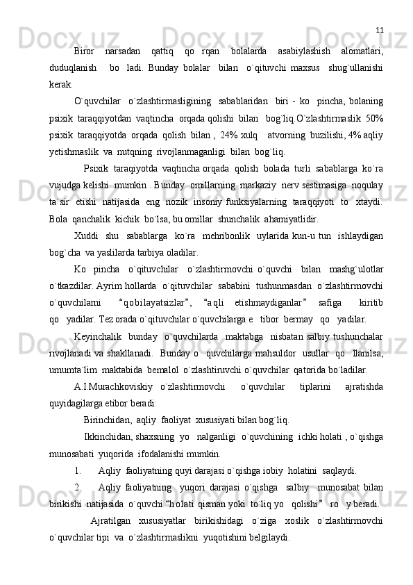 11
Biror     narsadan     qattiq     qo rqan     bolalarda     asabiylashish     alomatlari,
duduqlanish       bo ladi.   Bunday   bolalar     bilan     o`qituvchi   maxsus     shug`ullanishi	

kerak. 
O`quvchilar     o`zlashtirmasligining     sabablaridan     biri   -   ko pincha,   bolaning	

psixik  taraqqiyotdan  vaqtincha  orqada qolishi  bilan   bog`liq.O`zlashtirmaslik  50%
psixik  taraqqiyotda  orqada  qolish  bilan ,  24% xulq  atvorning  buzilishi, 4% aqliy	

yetishmaslik  va  nutqning  rivojlanmaganligi  bilan  bog`liq. 
    Psixik  taraqiyotda  vaqtincha orqada  qolish  bolada  turli  sabablarga  ko`ra
vujudga kelishi  mumkin . Bunday  omillarning  markaziy  nerv sestimasiga  noqulay
ta`sir   etishi   natijasida   eng   nozik   insoniy funksiyalarning   taraqqiyoti   to xtaydi.	

Bola  qanchalik  kichik  bo`lsa, bu omillar  shunchalik  ahamiyatlidir.
Xuddi     shu     sabablarga     ko`ra     mehribonlik     uylarida   kun-u   tun     ishlaydigan
bog`cha  va yaslilarda tarbiya oladilar.
Ko pincha     o`qituvchilar     o`zlashtirmovchi   o`quvchi     bilan     mashg`ulotlar	

o`tkazdilar. Ayrim hollarda  o`qituvchilar  sababini  tushunmasdan  o`zlashtirmovchi
o`quvchilarni     q o bilayatsizlar ,   a q l i   etishmaydiganlar   safiga     kiritib	
   
qo yadilar. Tez orada o`qituvchilar o`quvchilarga e tibor  bermay   qo yadilar.	
  
Keyinchalik     bunday     o`quvchilarda     maktabga     nisbatan   salbiy   tushunchalar
rivojlanadi va shakllanadi.   Bunday o quvchilarga mahsuldor   usullar   qo llanilsa,	
 
umumta`lim  maktabida  bemalol  o`zlashtiruvchi o`quvchilar  qatorida bo`ladilar.
A.I.Murachkoviskiy   o`zlashtirmovchi     o`quvchilar     tiplarini     ajratishda
quyidagilarga etibor beradi:
    Birinchidan,  aqliy  faoliyat  xususiyati bilan bog`liq.
    Ikkinchidan, shaxsning  yo nalganligi  o`quvchining  ichki holati , o`qishga	

munosabati  yuqorida  ifodalanishi mumkin. 
1. Aqliy  faoliyatning quyi darajasi o`qishga iobiy  holatini  saqlaydi.
2. Aqliy   faoliyatning     yuqori   darajasi   o`qishga     salbiy     munosabat   bilan
birikishi  natijasida  o`quvchi  h o l ati  qisman yoki  to`liq yo qolishi   ro y beradi.	
 	 
        Ajratilgan     xususiyatlar     birikishidagi     o`ziga     xoslik     o`zlashtirmovchi
o`quvchilar tipi  va  o`zlashtirmaslikni  yuqotishini belgilaydi. 