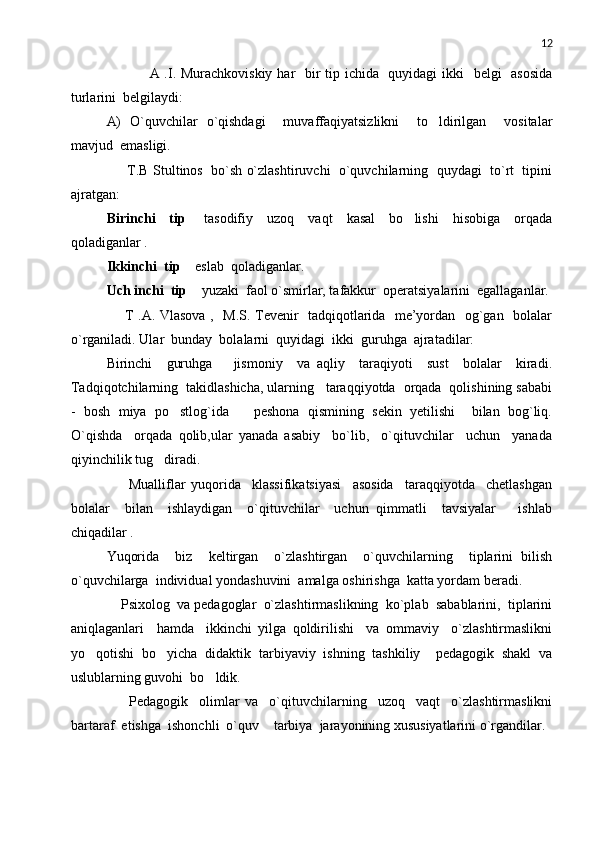 12
                 A .I. Murachkoviskiy  har   bir  tip ichida   quyidagi  ikki    belgi    asosida
turlarini  belgilaydi:
A)   O`quvchilar   o`qishdagi     muvaffaqiyatsizlikni     to ldirilgan     vositalar
mavjud  emasligi.
      T.B   Stultinos  bo`sh o`zlashtiruvchi  o`quvchilarning  quydagi  to`rt  tipini
ajratgan: 
Birinchi     tip   tasodifiy     uzoq     vaqt     kasal     bo lishi     hisobiga     orqada	
 
qoladiganlar .
Ikkinchi  tip   eslab  qoladiganlar.

Uch inchi  tip   yuzaki  faol o`smirlar, tafakkur  operatsiyalarini  egallaganlar.

       T .A. Vlasova ,   M.S. Tevenir   tadqiqotlarida   me’yordan   og`gan   bolalar
o`rganiladi. Ular  bunday  bolalarni  quyidagi  ikki  guruhga  ajratadilar:
Birinchi     guruhga       jismoniy     va   aqliy     taraqiyoti     sust     bolalar     kiradi.
Tadqiqotchilarning  takidlashicha, ularning   taraqqiyotda  orqada  qolishining sababi
-   bosh   miya   po stlog`ida       peshona   qismining   sekin   yetilishi     bilan   bog`liq.	

O`qishda     orqada   qolib,ular   yanada   asabiy     bo`lib,     o`qituvchilar     uchun     yanada
qiyinchilik tug diradi.	

        Mualliflar   yuqorida     klassifikatsiyasi     asosida     taraqqiyotda     chetlashgan
bolalar     bilan     ishlaydigan     o`qituvchilar     uchun   qimmatli     tavsiyalar       ishlab
chiqadilar .
Yuqorida     biz     keltirgan     o`zlashtirgan     o`quvchilarning     tiplarini   bilish
o`quvchilarga  individual yondashuvini  amalga oshirishga  katta yordam beradi.
    Psixolog  va pedagoglar  o`zlashtirmaslikning  ko`plab  sabablarini,  tiplarini
aniqlaganlari     hamda     ikkinchi   yilga   qoldirilishi     va   ommaviy     o`zlashtirmaslikni
yo qotishi  bo yicha  didaktik  tarbiyaviy  ishning  tashkiliy  pedagogik  shakl  va	
  
uslublarning guvohi  bo ldik. 	

        Pedagogik     olimlar   va     o`qituvchilarning     uzoq     vaqt     o`zlashtirmaslikni
bartaraf  etishga  ishonchli  o`quv  tarbiya  jarayonining xususiyatlarini o`rgandilar. 	
 