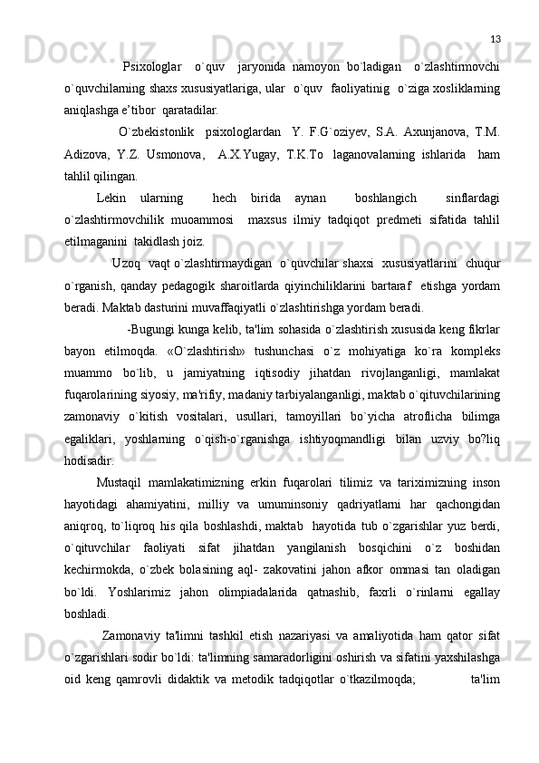 13
        Psixologlar     o`quv     jaryonida   namoyon   bo`ladigan     o`zlashtirmovchi
o`quvchilarning shaxs xususiyatlariga, ular   o`quv   faoliyatinig   o`ziga xosliklarning
aniqlashga e’tibor  qaratadilar. 
        O`zbekistonlik     psixologlardan     Y.   F.G`oziyev,   S.A.   Axunjanova,   T.M.
Adizova,   Y.Z.   Usmonova,     A.X.Yugay,   T.K.To laganovalarning   ishlarida     ham
tahlil qilingan. 
Lekin   ularning     hech   birida   aynan     boshlangich     sinflardagi
o`zlashtirmovchilik   muoammosi     maxsus   ilmiy   tadqiqot   predmeti   sifatida   tahlil
etilmaganini  takidlash joiz. 
       Uzoq   vaqt o`zlashtirmaydigan   o`quvchilar shaxsi   xususiyatlarini   chuqur
o`rganish,   qanday   pedagogik   sharoitlarda   qiyinchiliklarini   bartaraf     etishga   yordam
beradi. Maktab dasturini muvaffaqiyatli o`zlashtirishga yordam beradi.
         -Bugungi kunga kеlib, ta'lim sohasida o`zlashtirish xususida kеng fikrlar
bayon   etilmoqda.   «O`zlashtirish»   tushunchasi   o`z   mohiyatiga   ko`ra   komplеks
muammo   bo`lib,   u   jamiyatning   iqtisodiy   jihatdan   rivojlanganligi,   mamlakat
fuqarolarining siyosiy, ma'rifiy, madaniy tarbiyalanganligi, maktab o`qituvchilarining
zamonaviy   o`kitish   vositalari,   usullari,   tamoyillari   bo`yicha   atroflicha   bilimga
egaliklari,   yoshlarning   o`qish-o`rganishga   ishtiyoqmandligi   bilan   uzviy   bo?liq
hodisadir.
Mustaqil   mamlakatimizning   erkin   fuqarolari   tilimiz   va   tariximizning   inson
hayotidagi   ahamiyatini,   milliy   va   umuminsoniy   qadriyatlarni   har   qachongidan
aniqroq,   to`liqroq   his   qila   boshlashdi,   maktab     hayotida   tub   o`zgarishlar   yuz   bеrdi,
o`qituvchilar   faoliyati   sifat   jihatdan   yangilanish   bosqichini   o`z   boshidan
kеchirmokda,   o`zbеk   bolasining   aql-   zakovatini   jahon   afkor   ommasi   tan   oladigan
bo`ldi.   Yoshlarimiz   jahon   olimpiadalarida   qatnashib,   faxrli   o`rinlarni   egallay
boshladi.
  Zamonaviy   ta'limni   tashkil   etish   nazariyasi   va   amaliyotida   ham   qator   sifat
o`zgarishlari sodir bo`ldi: ta'limning samaradorligini oshirish va sifatini yaxshilashga
oid   kеng   qamrovli   didaktik   va   mеtodik   tadqiqotlar   o`tkazilmoqda;                     ta'lim 