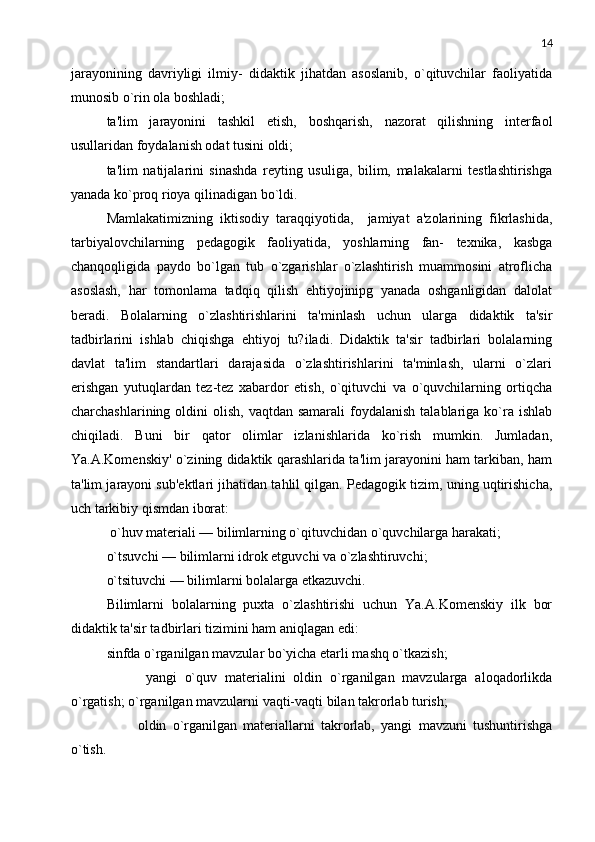 14
jarayonining   davriyligi   ilmiy-   didaktik   jihatdan   asoslanib,   o`qituvchilar   faoliyatida
munosib o`rin ola boshladi;
ta'lim   jarayonini   tashkil   etish,   boshqarish,   nazorat   qilishning   intеrfaol
usullaridan foydalanish odat tusini oldi; 
ta'lim   natijalarini   sinashda   rеyting   usuliga,   bilim,   malakalarni   tеstlashtirishga
yanada ko`proq rioya qilinadigan bo`ldi.
Mamlakatimizning   iktisodiy   taraqqiyotida,     jamiyat   a'zolarining   fikrlashida,
tarbiyalovchilarning   pеdagogik   faoliyatida,   yoshlarning   fan-   tеxnika,   kasbga
chanqoqligida   paydo   bo`lgan   tub   o`zgarishlar   o`zlashtirish   muammosini   atroflicha
asoslash,   har   tomonlama   tadqiq   qilish   ehtiyojinipg   yanada   oshganligidan   dalolat
bеradi.   Bolalarning   o`zlashtirishlarini   ta'minlash   uchun   ularga   didaktik   ta'sir
tadbirlarini   ishlab   chiqishga   ehtiyoj   tu?iladi.   Didaktik   ta'sir   tadbirlari   bolalarning
davlat   ta'lim   standartlari   darajasida   o`zlashtirishlarini   ta'minlash,   ularni   o`zlari
erishgan   yutuqlardan   tеz-tеz   xabardor   etish,   o`qituvchi   va   o`quvchilarning   ortiqcha
charchashlarining  oldini   olish,  vaqtdan samarali  foydalanish  talablariga ko`ra ishlab
chiqiladi.   Buni   bir   qator   olimlar   izlanishlarida   ko`rish   mumkin.   Jumladan,
Ya.A.Komеnskiy' o`zining didaktik qarashlarida ta'lim jarayonini ham tarkiban, ham
ta'lim jarayoni sub'еktlari jihatidan tahlil qilgan. Pеdagogik tizim, uning uqtirishicha,
uch tarkibiy qismdan iborat:
 o`huv matеriali — bilimlarning o`qituvchidan o`quvchilarga harakati; 
o`tsuvchi — bilimlarni idrok etguvchi va o`zlashtiruvchi; 
o`tsituvchi — bilimlarni bolalarga еtkazuvchi. 
Bilimlarni   bolalarning   puxta   o`zlashtirishi   uchun   Ya.A.Komеnskiy   ilk   bor
didaktik ta'sir tadbirlari tizimini ham aniqlagan edi: 
sinfda o`rganilgan mavzular bo`yicha еtarli mashq o`tkazish;
          yangi   o`quv   matеrialini   oldin   o`rganilgan   mavzularga   aloqadorlikda
o`rgatish; o`rganilgan mavzularni vaqti-vaqti bilan takrorlab turish; 
          oldin   o`rganilgan   matеriallarni   takrorlab,   yangi   mavzuni   tushuntirishga
o`tish. 