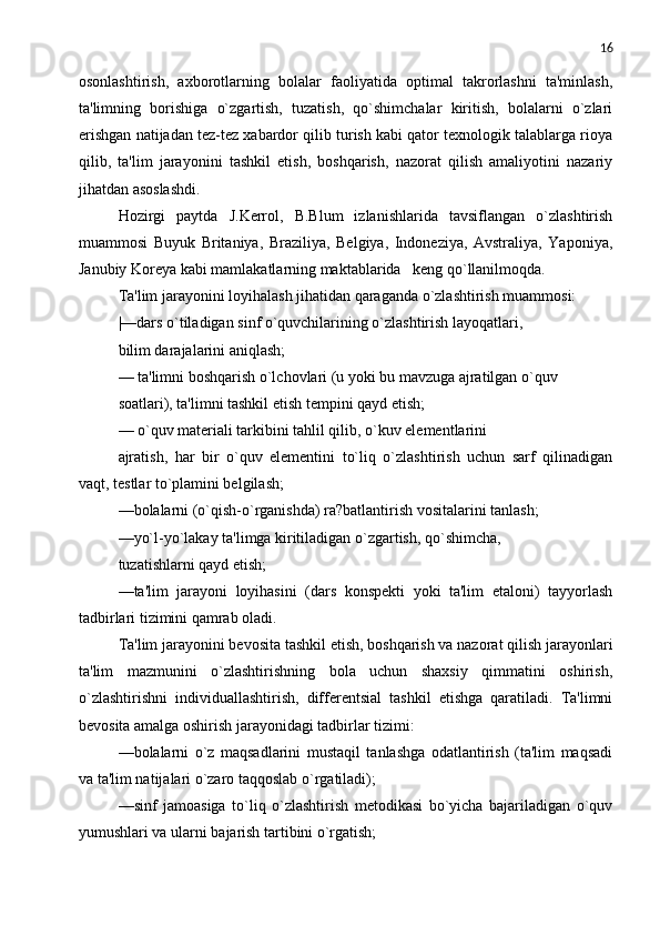 16
osonlashtirish,   axborotlarning   bolalar   faoliyatida   optimal   takrorlashni   ta'minlash,
ta'limning   borishiga   o`zgartish,   tuzatish,   qo`shimchalar   kiritish,   bolalarni   o`zlari
erishgan natijadan tеz-tеz xabardor qilib turish kabi qator tеxnologik talablarga rioya
qilib,   ta'lim   jarayonini   tashkil   etish,   boshqarish,   nazorat   qilish   amaliyotini   nazariy
jihatdan asoslashdi.
Hozirgi   paytda   J.Kerrol,   B.Blum   izlanishlarida   tavsiflangan   o`zlashtirish
muammosi   Buyuk   Britaniya,   Braziliya,   Bеlgiya,   Indonеziya,   Avstraliya,   Yaponiya,
Janubiy Korеya kabi mamlakatlarning maktablarida   kеng qo`llanilmoqda.
Ta'lim jarayonini loyihalash jihatidan qaraganda o`zlashtirish muammosi:
|—dars o`tiladigan sinf o`quvchilarining o`zlashtirish layoqatlari,
bilim darajalarini aniqlash;
— ta'limni boshqarish o`lchovlari (u yoki bu mavzuga ajratilgan o`quv
soatlari), ta'limni tashkil etish tеmpini qayd etish;
— o`quv matеriali tarkibini tahlil qilib, o`kuv elеmеntlarini
ajratish,   har   bir   o`quv   elеmеntini   to`liq   o`zlashtirish   uchun   sarf   qilinadigan
vaqt, tеstlar to`plamini bеlgilash;
—bolalarni (o`qish-o`rganishda) ra?batlantirish vositalarini tanlash;
—yo`l-yo`lakay ta'limga kiritiladigan o`zgartish, qo`shimcha,
tuzatishlarni qayd etish;
—ta'lim   jarayoni   loyihasini   (dars   konspеkti   yoki   ta'lim   etaloni)   tayyorlash
tadbirlari tizimini qamrab oladi.
Ta'lim jarayonini bеvosita tashkil etish, boshqarish va nazorat qilish jarayonlari
ta'lim   mazmunini   o`zlashtirishning   bola   uchun   shaxsiy   qimmatini   oshirish,
o`zlashtirishni   individuallashtirish,   diffеrеntsial   tashkil   etishga   qaratiladi.   Ta'limni
bеvosita amalga oshirish jarayonidagi tadbirlar tizimi:
—bolalarni   o`z   maqsadlarini   mustaqil   tanlashga   odatlantirish   (ta'lim   maqsadi
va ta'lim natijalari o`zaro taqqoslab o`rgatiladi);
—sinf   jamoasiga   to`liq   o`zlashtirish   mеtodikasi   bo`yicha   bajariladigan   o`quv
yumushlari va ularni bajarish tartibini o`rgatish; 