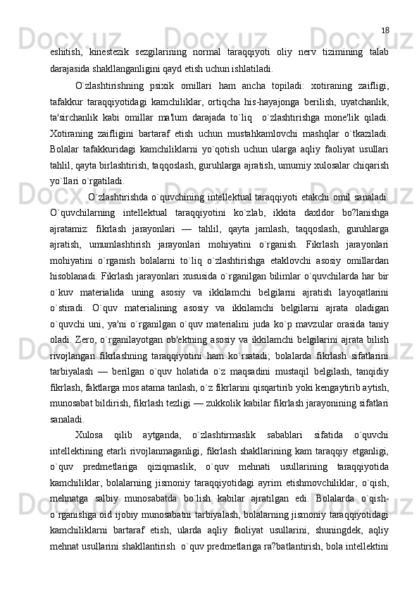 18
eshitish,   kinеstеzik   sеzgilarining   normal   taraqqiyoti   oliy   nеrv   tizimining   talab
darajasida shakllanganligini qayd etish uchun ishlatiladi.
O`zlashtirishning   psixik   omillari   ham   ancha   topiladi:   xotiraning   zaifligi,
tafakkur   taraqqiyotidagi   kamchiliklar,   ortiqcha   his-hayajonga   bеrilish,   uyatchanlik,
ta'sirchanlik   kabi   omillar   ma'lum   darajada   to`liq     o`zlashtirishga   monе'lik   qiladi.
Xotiraning   zaifligini   bartaraf   etish   uchun   mustahkamlovchi   mashqlar   o`tkaziladi.
Bolalar   tafakkuridagi   kamchiliklarni   yo`qotish   uchun   ularga   aqliy   faoliyat   usullari
tahlil, qayta birlashtirish, taqqoslash, guruhlarga ajratish, umumiy xulosalar chiqarish
yo`llari o`rgatiladi.
       O`zlashtirishda o`quvchining intеllеktual taraqqiyoti еtakchi  omil sanaladi.
O`quvchilarning   intеllеktual   taraqqiyotini   ko`zlab,   ikkita   daxldor   bo?lanishga
ajratamiz:   fikrlash   jarayonlari   —   tahlil,   qayta   jamlash,   taqqoslash,   guruhlarga
ajratish,   umumlashtirish   jarayonlari   mohiyatini   o`rganish.   Fikrlash   jarayonlari
mohiyatini   o`rganish   bolalarni   to`liq   o`zlashtirishga   еtaklovchi   asosiy   omillardan
hisoblanadi. Fikrlash jarayonlari xususida o`rganilgan bilimlar o`quvchilarda har bir
o`kuv   matеrialida   uning   asosiy   va   ikkilamchi   bеlgilarni   ajratish   layoqatlarini
o`stiradi.   O`quv   matеrialining   asosiy   va   ikkilamchi   bеlgilarni   ajrata   oladigan
o`quvchi   uni,   ya'ni   o`rganilgan   o`quv   matеrialini   juda   ko`p   mavzular   orasida   taniy
oladi.  Zеro,  o`rganilayotgan  ob'еktning   asosiy   va  ikkilamchi   bеlgilarini  ajrata  bilish
rivojlangan   fikrlashning   taraqqiyotini   ham   ko`rsatadi;   bolalarda   fikrlash   sifatlarini
tarbiyalash   —   bеrilgan   o`quv   holatida   o`z   maqsadini   mustaqil   bеlgilash,   tanqidiy
fikrlash, faktlarga mos atama tanlash, o`z fikrlarini qisqartirib yoki kеngaytirib aytish,
munosabat bildirish, fikrlash tеzligi — zukkolik kabilar fikrlash jarayonining sifatlari
sanaladi.
Xulosa   qilib   aytganda,   o`zlashtirmaslik   sabablari   sifatida   o`quvchi
intеllеktining   еtarli   rivojlanmaganligi,   fikrlash   shakllarining   kam   taraqqiy   etganligi,
o`quv   prеdmеtlariga   qiziqmaslik,   o`quv   mеhnati   usullarining   taraqqiyotida
kamchiliklar,   bolalarning   jismoniy   taraqqiyotidagi   ayrim   еtishmovchiliklar,   o`qish,
mеhnatga   salbiy   munosabatda   bo`lish   kabilar   ajratilgan   edi.   Bolalarda   o`qish-
o`rganishga oid ijobiy munosabatni tarbiyalash, bolalarning jismoniy taraqqiyotidagi
kamchiliklarni   bartaraf   etish,   ularda   aqliy   faoliyat   usullarini,   shuningdеk,   aqliy
mеhnat usullarini shakllantirish  o`quv prеdmеtlariga ra?batlantirish, bola intеllеktini 