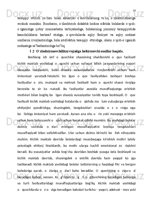 19
taraqqiy   ettirish   yo`llari   bilan   aksariyat   o`kuvchilarning   to`liq   o`zlashtirishlariga
erishish   mumkin.   Binobarin,   o`zlashtirish   didaktik   hodisa   sifatida   bolalarda   o`qish-
o`rganishga   ijobiy   munosabatni   tarbiyalashga,   bolalarning   jismoniy   taraqqiyotida
kamchiliklarni   bartaraf   etishga,   o`quvchilarda   aqliy   faoliyat   va   aqliy   mеhnat
usullarini rivojlantirishga, bola intеllеktini taraqqiy  ettirishga, ularni o`qish-o`rganish
mеhnatiga ra?batlantirishga bo?liq
I .2    O`zlashtirmovchilikni   vujudga   keltiruuvchi   omillar   haqida.
Boshlang ich   sinf   o quvchilar   shaxsining   shakllanishi   o quv   faoliyati	 
kichik   maktab   yoshidagi   o quvchi   uchun   nafaqat   bilish   jarayonlarining   yuqori

darajada   rivojlanishi,   balki   shaxsiy   xususiyatlarini   rivojlantirish   uchun   ham
imkoniyat   yaratadi.Yetakchi   bo lgan   o quv   faoliyatidan   tashqari   boshqa	
 
faoliyatlar   o yin,   muloqot   va   mehnat   faoliyati   ham   o quvchi   shaxsi   rivojiga	
 
bevosita   ta sir   ko rsatadi.   Bu   faoliyatlar   asosida   muvaffaqiyatga   erishish
 
motivlari   bilan   bogliq   bo lgan   shaxsiy   xususiyatlar   tarkib   topa   boshlaydi.   O quv	
 
faoliyati kichik maktab yoshidagi bolalarda o qishda ma lum yutuqlarga erishish	
 
ehtiyojini   qondirishga,   shuningdek,   tengdoshlari   orasida   o z   o rniga   ega	
 
bo lishiga   imkoniyat   ham   yaratadi.   Aynan   ana   shu   o rin   yoki   mavqega   erishish	
 
uchun ham bola yaxshi o qish uchun harakat qilishi mumkin. Bu yoshdagi bolalar	

doimiy   ravishda   o zlari   erishgan   muvaffaqiyatini   boshqa   tengdoshlari	

muvaffaqiyati   bilan   solishtiradilar.   Ular   uchun   doimo   birinchi   bo lish   nihoyatda	

muhim.   Kichik   maktab   davrida   bolalardagi   musobaqaga   kirishish   motivi   tabiiy
psixologik   ehtiyoj   hisoblanib,   bu   motiv   ularga   kuchli   emotsional   zo riqishni	

beradi.   Bu   xususiyatlar   aslida   bog’cha   davridan   boshlab   yu zaga   kela   boshlaydi   va
kichik   maktab   davrida,   shuningdek   o smirlik   davrida   ham  	
 yaqqol   ko zga	
tashlanadi. Kichik   maktab   yoshidagi   bolalar   kattalarning   u   haqidagi   fikr   va   bergan
baholariga   qarab,   o zlariga  	
 o zlari  	 baho   beradilar.   O quvchining  	 o ziga-o zi	 
beradigan bahosi,   asosan, to g’ridan-to g ri  	
   o qituvchining  	 beradigan bahosiga
va   turli   faoliyatlaridagi   muvaffaqiyatlariga   bog’liq.   Kichik   maktab   yoshidagi
o quvchilarda 	
 o z-o ziga 	  beradigan  baholari  turlicha -  yuqori, adekvat  - mos yoki 
