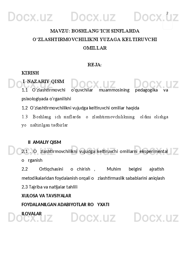 2
MAVZU: BOSHLANG’ICH SINFLARDA
O’ZLASHTIRMOVCHILIKNI YUZAGA KELTIRUVCHI
OMILLAR
REJA:
KIRISH
  I   N A ZARIY QISM  
1.1 O’zlashtirmovchi   o’quvchilar   muammosining   pedagogika   va
psixologiyada   o’rganilishi
1.2    O’zlashtirmovchilikni vujudga keltiruvchi omillar haqida
1.3     Boshlang ich   sinflarda     o zlashtirmovchilikning     oldini   oli  sh ga
yo naltirilgan tadbirlar	

II  AMALIY QISM
2.1   .   O zlashtirmovchilikni   vujudga   keltiruvchi   omillarni   eksperimental	

o rganish	

2.2   Ortiqchasini   o chirish ,   Muhim   belgini   ajratish	
    
metodikalaridan foydalanish orqali o zlashtirmaslik sabablarini aniqlash	

2.3  T ajriba va natijalar tahlili
XULOSA VA TAVSIYALAR
FOYDALANILGAN ADABIYOTLAR RO YXATI

ILOVALAR 