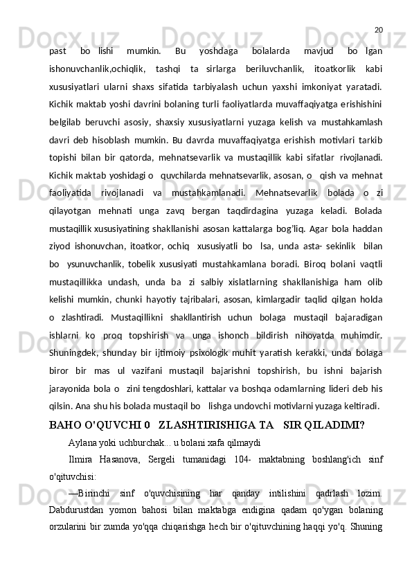 20
past   bo lishi   mumkin.   Bu   yoshdaga   bolalarda   mavjud   bo lgan	
ishonuvchanlik,ochiqlik ,   tashqi   ta sirlarga   beriluvchanlik,   itoatkorlik   kabi	

xususiyatlari   ularni   shaxs   sifatida   tarbiyalash   uchun   yaxshi   imkoniyat   yaratadi.
Kichik   maktab   yoshi  davrini  bolaning  turli   faoliyatlarda  muvaffaqiyatga  erishishini
belgilab   beruvchi   asosiy,   shaxsiy   xususiyatlarni   yuzaga   kelish   va   mustahkamlash
davri   deb   hisoblash   mumkin.   Bu   davrda   muvaffaqiyatga   erishish   motivlari   tarkib
topishi   bilan   bir   qatorda,   mehnatsevarlik   va   mustaqillik   kabi   sifatlar   rivojlanadi.
Kichik maktab   yoshidagi o quvchilarda mehnatsevarlik, 	
 asosan, o qish va mehnat	
faoliyatida   rivojlanadi   va   mustahkamlanadi.   Mehnatsevarlik   bolada   o zi	

qilayotgan   mehnati   unga   zavq   bergan   taqdirdagina   yuzaga   keladi.   Bolada
mustaqillik  xususiyatining   shakllanishi   asosan   kattalarga   bog’liq.   Agar   bola   haddan
ziyod   ishonuvchan,   itoatkor,   ochiq     xususiyatli   bo lsa,   unda  	
 asta-   sekinlik     bilan
bo ysunuvchanlik,   tobelik   xususiyati  	
 mustahkamlana   boradi.   Biroq   bolani   vaqtli
mustaqillikka   undash,   unda   ba zi  	
 salbiy   xislatlarning   shakllanishiga   ham   olib
kelishi   mumkin,   chunki   hayotiy   tajribalari,   asosan,   kimlargadir   taqlid   qilgan   holda
o zlashtiradi.  	
 Mustaqillikni   shakllantirish   uchun   bolaga   mustaqil   bajaradigan
ishlarni   ko proq   topshirish   va  	
 unga   ishonch   bildirish   nihoyatda   muhimdir.
Shuningdek,   shunday   bir   ijtimoiy   psixologik   muhit   yaratish   kerakki,   unda   bolaga
biror   bir   mas ul  	
 vazifani   mustaqil   bajarishni   topshirish,   bu   ishni   bajarish
jarayonida   bola   o zini tengdoshlari, kattalar va  	
 boshqa   odamlarning   lideri   deb   his
qilsin. Ana shu his bolada mustaqil bo lishga undovchi 	
 motivlarni yuzaga  keltiradi.
BAHO O'QUVCHI 0 ZLASHTIRISHIGA TA SIR QILADIMI?	
 
Aylana yoki uchburchak... u bolani xafa qilmaydi
Ilmira   Hasanova,   Sergeli   tumanidagi   104-   maktabning   bosh lang'ich   sinf
o'qituvchisi:
—Birinchi   sinf   o'quvchisining   har   qanday   intilishini   qadrlash   lozim.
Dabdurustdan   yomon   bahosi   bilan   maktabga   endigina   qadam   qo'ygan   bolaning
orzularini bir zumda yo'qqa chiqarishga hech bir o'qituvchining haqqi yo'q. Shuning 