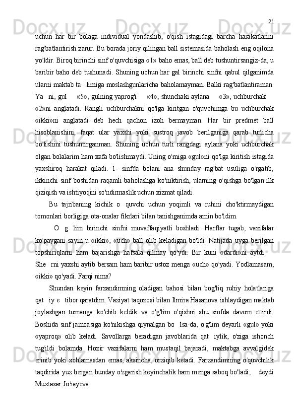21
uchun   har   bir   bolaga   individual   yondashib,   o'qish   istagidagi   barcha   harakatlarini
rag'batlantirish zarur. Bu borada joriy qilingan ball sistemasida baholash eng oqilona
yo'ldir. Biroq birinchi sinf o'quvchisiga «1» baho emas, ball deb tushuntirsangiz-da, u
baribir baho deb tushunadi. Shuning uchun har  gal  birinchi  sinfni  qabul  qilganimda
ularni maktab ta limiga moslashgunlaricha baholamayman. Balki rag'batlantiraman.
Ya ni, gul   «5», gulning yaprog'i   «4», shunchaki aylana   «3», uchburchak 	
    
«2»ni   anglatadi.   Rangli   uchburchakni   qo'lga   kiritgan   o'quvchimga   bu   uchburchak
«ikki»ni   anglatadi   deb   hech   qachon   izoh   bermayman.   Har   bir   predmet   ball
hisoblanishini,   faqat   ular   yaxshi   yoki   sustroq   javob   berilganiga   qarab   turlicha
bo'lishini   tushuntirganman.   Shuning   uchun   turli   rangdagi   aylana   yoki   uchburchak
olgan bolalarim ham xafa bo'lishmaydi. Uning o'rniga «gul»ni qo'lga kiritish istagida
yaxshiroq   harakat   qiladi.   1-   sinfda   bolani   ana   shunday   rag'bat   usuliga   o'rgatib,
ikkinchi sinf  boshidan raqamli  baholashga ko'niktirish, ularning o'qishga bo'lgan ilk
qiziqish va ishtiyoqini so'ndirmaslik uchun xizmat qiladi.
Bu   tajribaning   kichik   o quvchi   uchun   yoqimli   va   ruhini   cho'ktirmaydigan	

tomonlari borligiga ota-onalar fikrlari bilan tanishganimda amin bo'ldim.
 O g lim   birinchi   sinfni   muvaffaqiyatli   boshladi.   Harflar   tugab,   vazifalar	
 
ko'paygani   sayin   u   «ikki»,   «uch»   ball   olib   keladigan   bo'ldi.   Natijada   uyga   berilgan
topshiriqlarni   ham   bajarishga   hafsala   qilmay   qo'ydi.   Bir   kuni   «dardi»ni   aytdi:  	

She rni yaxshi aytib bersam ham baribir ustoz menga «uch» qo'yadi. Yodlamasam,	

«ikki» qo'yadi. Farqi nima?
Shundan   keyin   farzandimning   oladigan   bahosi   bilan   bog'liq   ruhiy   holatlariga
qat iy e tibor qaratdim. Vaziyat taqozosi bilan Ilmira Hasanova
    ishlaydigan maktab
joylashgan   tumanga   ko'chib   keldik   va   o'g'lim   o'qishni   shu   sinfda   davom   ettirdi.
Boshida sinf jamoasiga ko'nikishga qiynalgan bo lsa-da, o'g'lim  deyarli «gul» yoki	

«yaproq»   olib   keladi.   Savollarga   beradigan   javoblarida   qat iylik,   o'ziga   ishonch	

tug'ildi   bolamda.   Hozir   vazifalarni   ham   mustaqil   bajaradi,   maktabga   avvalgidek
erinib   yoki   xohlamasdan   emas,   aksincha,   orziqib   ketadi.   Farzandimning   o'quvchilik
taqdirida yuz bergan bunday o'zgarish keyinchalik ham menga saboq bo'ladi,   deydi	

Muxtasar Jo'rayeva. 