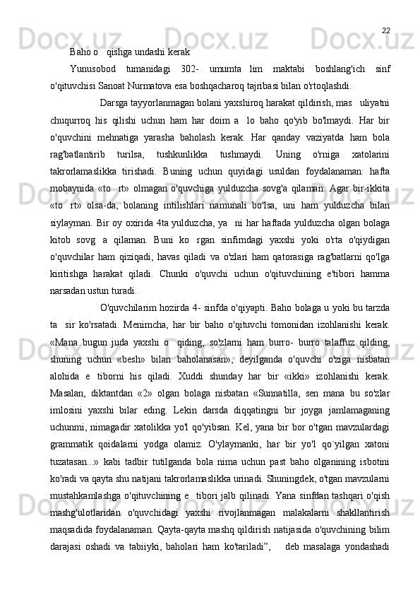 22
Baho o qishga undashi kerak
Yunusobod   tumanidagi   302-   umumta lim   maktabi   boshlang'ich   sinf	

o'qituvchisi Sanoat Nurmatova esa boshqacharoq tajribasi bilan o'rtoqlashdi.
 Darsga tayyorlanmagan bolani yaxshiroq harakat qildirish, mas uliyatni	

chuqurroq   his   qilishi   uchun   ham   har   doim   a lo   baho   qo'yib   bo'lmaydi.   Har   bir	

o'quvchini   mehnatiga   yarasha   baholash   kerak.   Har   qanday   vaziyatda   ham   bola
rag'batlantirib   turilsa,   tushkunlikka   tushmaydi.   Uning   o'rniga   xatolarini
takrorlamaslikka   tirishadi.   Buning   uchun   quyidagi   usuldan   foydalanaman:   hafta
mobaynida   «to rt»   olmagan   o'quvchiga   yulduzcha   sovg'a   qilaman.   Agar   bir-ikkita	

«to rt»   olsa-da,   bolaning   intilishlari   namunali   bo'lsa,   uni   ham   yulduzcha   bilan	

siylayman. Bir oy oxirida 4ta yulduzcha, ya ni har haftada yulduzcha olgan bolaga	

kitob   sovg a   qilaman.   Buni   ko rgan   sinfimdagi   yaxshi   yoki   o'rta   o'qiydigan	
 
o'quvchilar   ham   qiziqadi,   havas   qiladi   va   o'zlari   ham   qatorasiga   rag'batlarni   qo'lga
kiritishga   harakat   qiladi.   Chunki   o'quvchi   uchun   o'qituvchining   e'tibori   hamma
narsadan ustun turadi.
 O'quvchilarim hozirda 4- sinfda o'qiyapti. Baho bolaga u yoki bu tarzda
ta sir   ko'rsatadi.   Menimcha,   har   bir   baho   o'qituvchi   tomonidan   izohlanishi   kerak.	

«Mana   bugun   juda   yaxshi   o qiding,   so'zlarni   ham   burro-   burro   talaffuz   qilding,	

shuning   uchun   «besh»   bilan   baholanasan»,   deyilganda   o'quvchi   o'ziga   nisbatan
alohida   e tiborni   his   qiladi.   Xuddi   shunday   har   bir   «ikki»   izohlanishi   kerak.	

Masalan,   diktantdan   «2»   olgan   bolaga   nisbatan   «Sunnatilla,   sen   mana   bu   so'zlar
imlosini   yaxshi   bilar   eding.   Lekin   darsda   diqqatingni   bir   joyga   jamlamaganing
uchunmi, nimagadir  xatolikka  yo'l  qo'yibsan.  Kel, yana bir  bor  o'tgan mavzulardagi
grammatik   qoidalarni   yodga   olamiz.   O'ylaymanki,   har   bir   yo'l   qo`yilgan   xatoni
tuzatasan...»   kabi   tadbir   tutilganda   bola   nima   uchun   past   baho   olganining   isbotini
ko'radi va qayta shu natijani takrorlamaslikka urinadi. Shuningdek, o'tgan mavzularni
mustahkamlashga o'qituvchining e tibori jalb qilinadi. Yana sinfdan tashqari o'qish	

mashg'ulotlaridan   o'quvchidagi   yaxshi   rivojlanmagan   malakalarni   shakllantirish
maqsadida foydalanaman. Qayta-qayta mashq qildirish natijasida o'quvchining bilim
darajasi   oshadi   va   tabiiyki,   baholari   ham   ko'tariladi”,     deb   masalaga   yondashadi	
 