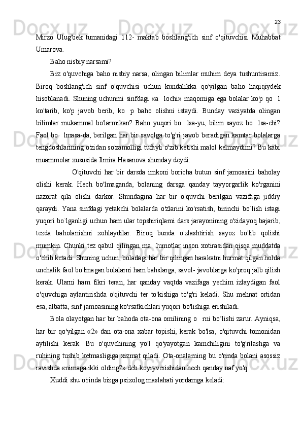 23
Mirzo   Ulug'bek   tumanidagi   112-   maktab   bosh lang'ich   sinf   o'qituvchisi   Muhabbat
Umarova.
Baho nisbiy narsami?
Biz   o'quvchiga   baho  nisbiy   narsa,   olingan   bilimlar   muhim   deya   tushuntiramiz.
Biroq   boshlang'ich   sinf   o'quvchisi   uchun   kundalikka   qo'yilgan   baho   haqiqiydek
hisoblanadi. Shuning uchunmi  sinfdagi  «a lochi» maqomiga ega bolalar ko'p qo l 
ko'tarib,   ko'p   javob   berib,   ko p   baho   olishni   istaydi.   Bunday   vaziyatda   olingan	

bilimlar   mukammal   bo'larmikan?   Baho   yuqori   bo lsa-yu,   bilim   sayoz   bo lsa-chi?	
 
Faol bo lmasa-da, berilgan har bir savolga to'g'ri javob beradigan kamtar bolalarga	

tengdoshlarining o'zidan so'zamolligi tufayli o'zib ketishi malol kelmaydimi? Bu kabi
muammolar xususida Ilmira Hasanova shunday deydi:
 O'qituvchi   har   bir   darsda   imkoni   boricha   butun   sinf   jamoasini   baholay
olishi   kerak.   Hech   bo'lmaganda,   bolaning   darsga   qanday   tayyorgarlik   ko'rganini
nazorat   qila   olishi   darkor.   Shundagina   har   bir   o'quvchi   berilgan   vazifaga   jiddiy
qaraydi.   Yana   sinfdagi   yetakchi   bolalarda   o'zlarini   ko'rsatish,   birinchi   bo`lish   istagi
yuqori bo`lganligi uchun ham ular topshiriqlarni dars jarayonining o'zidayoq bajarib,
tezda   baholanishni   xohlaydilar.   Biroq   bunda   o'zlashtirish   sayoz   bo'lib   qolishi
mumkin. Chunki  tez qabul  qilingan ma lumotlar  inson xotirasidan  qisqa  muddatda	

o'chib ketadi. Shuning uchun, boladagi har bir qilingan harakatni hurmat qilgan holda
unchalik faol bo'lmagan bolalarni ham bahslarga, savol- javoblarga ko'proq jalb qilish
kerak.   Ularni   ham   fikri   teran,   har   qanday   vaqtda   vazifaga   yechim   izlaydigan   faol
o'quvchiga   aylantirishda   o'qituvchi   ter   to'kishiga   to'g'ri   keladi.   Shu   mehnat   ortidan
esa, albatta, sinf jamoasining ko'rsatkichlari yuqori bo'lishiga erishiladi.
Bola olayotgan har bir bahoda ota-ona omilining o rni bo’lishi zarur. Ayniqsa,	

har   bir   qo'yilgan   «2»   dan   ota-ona   xabar   topishi,   kerak   bo'lsa,   o'qituvchi   tomonidan
aytilishi   kerak.   Bu   o'quvchining   yo'l   qo'yayotgan   kamchiligini   to'g'rilashga   va
ruhining tushib ketmasligiga xizmat  qiladi. Ota-onalarning bu o'rinda bolani  asossiz
ravishda «nimaga ikki olding?» deb koyiyverishidan hech qanday naf yo'q...
Xuddi shu o'rinda bizga psixolog maslahati yordamga keladi: 