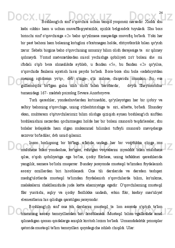 24
 Boshlang'ich sinf o'quvchisi uchun tanqid yoqimsiz narsadir. Xuddi shu
kabi   «ikki»   ham   u   uchun   muvaffaqiyatsizlik,   ojizlik   belgisidek   tuyuladi.   Shu   bois
birinchi  sinf o'quvchisiga  «2» baho qo'yilmasa maqsadga  muvofiq bo'ladi. Yoki  har
bir past bahoni ham bolaning ko'nglini o'ksitmagan holda, ehtiyotkorlik bilan qo'yish
zarur. Sababi birgina baho o'quvchining umumiy bilim olish darajasiga ta sir qilmay
qolmaydi.   Yoxud   matematikadan   misol   yechishga   qobiliyati   zo'r   bolani   she rni	

ifodali   o'qib   bera   olmaslikda   ayblab,   u   fandan   «5»,   bu   fandan   «2»   qo'yilsa,
o'quvchida   fanlarni   ajratish   hissi   paydo   bo'ladi.   Bora-bora   shu   bola   «adabiyotdan
mening   iqtidorim   yo'q»,   deb   o'ziga-   o'zi   xulosa   chiqarishi   mumkin.   Bu   esa
gullamoqchi   bo'lgan   gulni   uzib   olish   bilan   barobardir,     deydi   Shayxontohur	

tumanidagi 167- maktab psixolog Sevara Anorboyeva.
Turli   qarashlar,   yondashuvlardan   ko'rinadiki,   qo'yilayotgan   har   bir   ijobiy   va
salbiy   bahoning   o'quvchiga,   uning   o'zlashtirishiga   ta siri,   albatta,   bo'ladi.   Shunday	

ekan,   muhtaram   o'qituvchilarimiz   bilim   olishga   qiziqish   aynan   boshlang'ich   sinfdan
boshlanishini  nazardan qochirmagan holda har bir bolani  munosib taqdirlasalar, shu
bolalar   kelajakda   ham   olgan   mukammal   bilimlari   tufayli   munosib   mavqelarga
sazovor bo'ladilar, deb umid qilamiz.
Inson   borliqning   bir   bo'lagi   sifatida   undagi   har   bir   voqelikka   o'ziga   xos
mulohaza   bilan   yondashsa,   ko'rgan,   eshitgan   voqealarini   ziyraklik   bilan   mulohaza
qilsa,   o'qish   qobiliyatiga   ega   bo'lsa,   ijodiy   fikrlasa,   uning   tafakkuri   qarashlarida
yangilik, samara bo'lishi muqarrar. Bunday jarayonda mustaqil ta'limdan foydalanish
asosiy   omillardan   biri   hisoblanadi.   Ona   tili   darslarida   va   darsdan   tashqari
mashg'ulotlarda   mustaqil   ta'limdan   foydalanish   o'quvchilarda   bilim,   ko'nikma,
malakalarni   shakllanishida   juda   katta   ahamiyatga   egadir.   O'quvchilaming   mustaqil
fikr   yuritishi,   aqliy   va   ijodiy   faollikka   undash,   erkin   fikr,   kasbiy   mas'uliyat
elementlarini his qilishga qaratilgan jarayondir.
Boshlang'ich   sinf   ona   tili   darslarini   mustaqil   ta lim   asosida   o'qitish   ta'lim	

tizimining   asosiy   tamoyillaridan   biri   hisoblanadi.   Mustaqil   bilim   egallashda   amal
qilinadigan qonun-qoidalarga aniqlik kiritish lozim bo'ladi. Umumdidaktik prinsiplar
qatorida mustaqil ta'lim tamoyillari quyidagicha ishlab chiqildi. Ular: 
