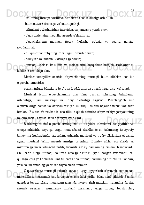 25
- ta'limning insonparvarlik va demokratik ruhda amalga oshirilishi;
-bilim oluvchi shaxsiga yo'naltirilganligi;
- bilimlami o'zlashtirishda individual va jamoaviy yondashuv;
- o'quv materialini modullar asosida o'zlashtirish;
- o'quvchilaming   mustaqil   ijodiy   fikrlashi,   og'zaki   va   yozma   nutqini
rivojlantirish;
- o quvchilar nutqining ifodaliligini oshirib borish;
- oddiydan murakkablik darajasiga borish;
- mustaqil   ishlash   ko'nikma   va   malakalarini   bosqichma-bosqich   shakllantirish
kabilarni o'z ichiga oladi.
Mazkur   tamoyillar   asosida   o'quvchilaming   mustaqil   bilim   olishlari   har   bir
o'quvchi tomonidan
o'zlashtirilgan bilimlarni to'g'ri va foydali amalga oshirilishiga ta'sir ko'rsatadi.
Mustaqil   ta'lim   o'quvchilaming   ona   tilini   o'qitish   sohasidagi   bilimlarini
oshirishga,   ulami   mustaqil   va   ijodiy   fikrlashga   o'rgatadi.   Boshlang'ich   sinf
o'quvchilariga   darsda   va   darsdan   tashqari   mustaqil   ishlarni   bajarish   uchun   vazifalar
beriladi.   Bu   esa   o'z   navbatida   ona   tilini   o'qitish   tizimida   o'quv-tarbiya   jarayonining
muhim shakli sifatida katta ahamiyat kasb etadi.
Boshlang'ich   sinf   o'quvchilarining   ona   tili   bo`yicha   bilimlarini   kengaytirish   va
chuqurlashtirish,   hayotga   ongli   munosabatni   shakllantirish,   ta'limning   tarbiyaviy
tamoyilini   kuchaytirish,   qiziqishini   oshirish,   mustaqil   va   ijodiy   fikrlashga   o'rgatish
aynan   mustaqil   ta'lim   asosida   amalga   oshiriladi.   Bunday   ishlar   o'z   shakli   va
mazmuniga   ko'ra   xilma-xil   bo'lib,   bevosita   asosiy   darslarning   davomi   hisoblanadi.
Shu   bilan   birga   mustaqil   ta'limda   amalga   oshirish   qiyin   bo'lgan   vazifalarni   hal
qilishga keng yo'l ochiladi. Ona tili darslarida mustaqil ta'limning turli xil usullaridan,
ya'ni ta'lim texnologiyalaridan foydalanish mumkin.
O'quvchilarda   mustaqil   ishlash,   avvalo,   unga   tayyorlash   o'qituvchi   tomonidan
materiallarni muammoli tarzda bayon etilishi kabi yo'llar bilan hosil qilinadi. Bunda
quyidagi   topshiriqlarni  muntazam  ravishda   tavsiya  etish   mumkin:   materialni  darslik
asosida   o'rganish,   namunaviy   mustaqil   mashqiar,   yangi   turdagi   topshiriqlar, 