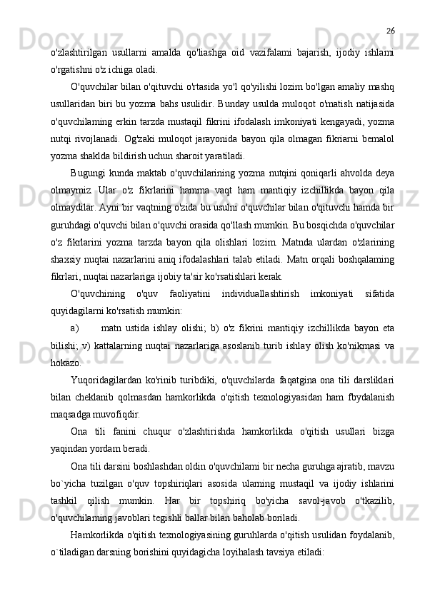 26
o'zlashtirilgan   usullarni   amalda   qo'liashga   oid   vazifalami   bajarish,   ijodiy   ishlami
o'rgatishni o'z ichiga oladi.
O'quvchilar bilan o'qituvchi o'rtasida yo'l qo'yilishi lozim bo'lgan amaliy mashq
usullaridan biri  bu  yozma  bahs  usulidir. Bunday  usulda  muloqot   o'matish  natijasida
o'quvchilaming erkin tarzda mustaqil  fikrini ifodalash imkoniyati kengayadi, yozma
nutqi   rivojlanadi.   Og'zaki   muloqot   jarayonida   bayon   qila   olmagan   fikriarni   bemalol
yozma shaklda bildirish uchun sharoit yaratiladi.
Bugungi   kunda  maktab   o'quvchilarining  yozma   nutqini   qoniqarli   ahvolda   deya
olmaymiz.   Ular   o'z   fikrlarini   hamma   vaqt   ham   mantiqiy   izchillikda   bayon   qila
olmaydilar. Ayni bir vaqtning o'zida bu usulni o'quvchilar bilan o'qituvchi hamda bir
guruhdagi o'quvchi bilan o'quvchi orasida qo'llash mumkin. Bu bosqichda o'quvchilar
o'z   fikrlarini   yozma   tarzda   bayon   qila   olishlari   lozim.   Matnda   ulardan   o'zlarining
shaxsiy  nuqtai  nazarlarini  aniq  ifodalashlari  talab  etiladi.  Matn orqali  boshqalaming
fikrlari, nuqtai nazarlariga ijobiy ta'sir ko'rsatishlari kerak.
O'quvchining   o'quv   faoliyatini   individuallashtirish   imkoniyati   sifatida
quyidagilarni ko'rsatish mumkin:
a) matn   ustida   ishlay   olishi;   b)   o'z   fikrini   mantiqiy   izchillikda   bayon   eta
bilishi;   v)   kattalarning   nuqtai   nazarlariga   asoslanib   turib   ishlay   olish   ko'nikmasi   va
hokazo.
Yuqoridagilardan   ko'rinib   turibdiki,   o'quvchilarda   faqatgina   ona   tili   darsliklari
bilan   cheklanib   qolmasdan   hamkorlikda   o'qitish   texnologiyasidan   ham   fbydalanish
maqsadga muvofiqdir.
Ona   tili   fanini   chuqur   o'zlashtirishda   hamkorlikda   o'qitish   usullari   bizga
yaqindan yordam beradi.
Ona tili darsini boshlashdan oldin o'quvchilami bir necha guruhga ajratib, mavzu
bo`yicha   tuzilgan   o'quv   topshiriqlari   asosida   ularning   mustaqil   va   ijodiy   ishlarini
tashkil   qilish   mumkin.   Har   bir   topshiriq   bo'yicha   savol-javob   o'tkazilib,
o'quvchilaming javoblari tegishli ballar bilan baholab boriladi.
Hamkorlikda o'qitish texnologiyasining guruhlarda o'qitish usulidan foydalanib,
o`tiladigan darsning borishini quyidagicha loyihalash tavsiya etiladi: 