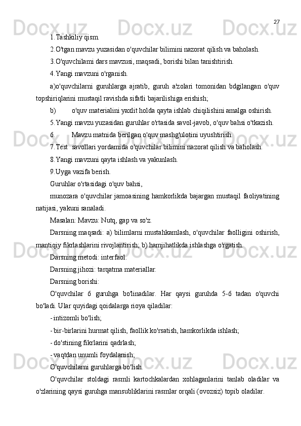27
1.Tashkiliy qism.
2.O'tgan mavzu yuzasidan   o'quvchilar bilimini nazorat qilish va baholash.
3.O'quvchilami dars mavzusi, maqsadi, borishi bilan tanishtirish.
4.Yangi mavzuni o'rganish.
a)o'quvchilarni   guruhlarga   ajratib,   guruh   a'zolari   tomonidan   bdgilangan   o'quv
topshiriqlarini mustaqil ravishda sifatli bajarilishiga erishish;
b) o'quv materialini yaxlit holda qayta ishlab chiqilishini amalga oshirish.
5.Yangi mavzu yuzasidan guruhlar o'rtasida savol-javob, o'quv bahsi o'tkazish.
6. Mavzu matnida berilgan o'quv mashg'ulotini uyushtirish.
7.Test savollari yordamida o'quvchilar bilimini nazorat qilish va baholash.
8.Yangi mavzuni qayta ishlash va yakunlash.
9.Uyga vazifa berish.
Guruhlar o'rtasidagi o'quv bahsi,
munozara o'quvchilar jamoasining hamkorlikda bajargan mustaqil  faoliyatining
natijasi, yakuni sanaladi.
Masalan: Mavzu: Nutq, gap va so'z.
Darsning maqsadi: a) bilimlarni mustahkamlash, o'quvchilar faolligini oshirish,
mantiqiy fikrlashlarini rivojlantirish; b) hamjihatlikda ishlashga o'rgatish.
Darsning metodi: interfaol.
Darsning jihozi: tarqatma materiallar.
Darsning borishi:
O'quvchilar   6   guruhga   bo'linadilar.   Har   qaysi   guruhda   5-6   tadan   o'quvchi
bo'ladi. Ular quyidagi qoidalarga rioya qiladilar:
- intizomli bo'lish;
- bir-birlarini hurmat qilish, faollik ko'rsatish, hamkorlikda ishlash;
- do'stining fikrlarini qadrlash;
- vaqtdan unumli foydalanish;
O'quvchilarni guruhlarga bo'lish.
O'quvchilar   stoldagi   rasmli   kartochkalardan   xohlaganlarini   tanlab   oladilar   va
o'zlarining qaysi guruhga mansubliklarini rasmlar orqali (ovozsiz) topib oladilar. 