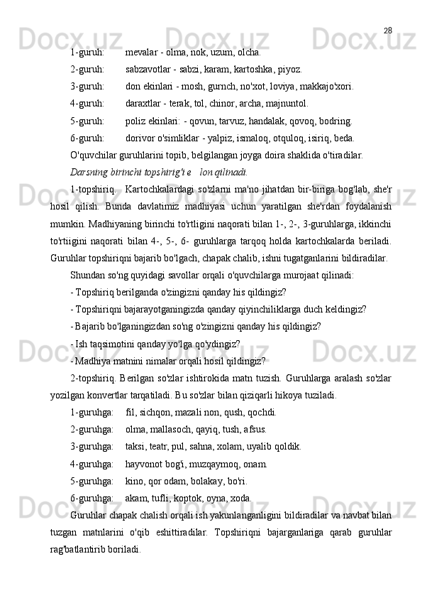 28
1-guruh: mevalar - olma, nok, uzum, olcha.
2-guruh: sabzavotlar - sabzi, karam, kartoshka, piyoz.
3-guruh: don ekinlari - mosh, gurnch, no'xot, loviya, makkajo'xori.
4-guruh: daraxtlar - terak, tol, chinor, archa, majnuntol.
5-guruh: poliz ekinlari: - qovun, tarvuz, handalak, qovoq, bodring.
6-guruh: dorivor o'simliklar - yalpiz, ismaloq, otquloq, isiriq, beda.
O'quvchilar guruhlarini topib, belgilangan joyga doira shaklida o'tiradilar.
Darsning birinchi topshirig'i e lon qilinadi.
1-topshiriq. Kartochkalardagi   so'zlarni  ma'no  jihatdan   bir-biriga  bog'lab,   she'r
hosil   qilish.   Bunda   davlatimiz   madhiyasi   uchun   yaratilgan   she'rdan   foydalanish
mumkin. Madhiyaning birinchi to'rtligini naqorati bilan 1-, 2-, 3-guruhlarga, ikkinchi
to'rtiigini   naqorati   bilan   4-,   5-,   6-   guruhlarga   tarqoq   holda   kartochkalarda   beriladi.
Guruhlar topshiriqni bajarib bo'lgach, chapak chalib, ishni tugatganlarini bildiradilar.
Shundan so'ng quyidagi savollar orqali o'quvchilarga murojaat qilinadi:
- Topshiriq berilganda o'zingizni qanday his qildingiz?
- Topshiriqni bajarayotganingizda qanday qiyinchiliklarga duch keldingiz?
- Bajarib bo'lganingizdan so'ng o'zingizni qanday his qildingiz?
- Ish taqsimotini qanday yo'lga qo'ydingiz?
- Madhiya matnini nimalar orqali hosil qildingiz?
2-topshiriq.  Berilgan  so'zlar   ishtirokida  matn  tuzish.  Guruhlarga  aralash  so'zlar
yozilgan konvertlar tarqatiladi. Bu so'zlar bilan qiziqarli hikoya tuziladi.
1-guruhga: fil, sichqon, mazali non, qush, qochdi.
2-guruhga: olma, mallasoch, qayiq, tush, afsus.
3-guruhga: taksi, teatr, pul, sahna, xolam, uyalib qoldik.
4-guruhga: hayvonot bog'i, muzqaymoq, onam.
5-guruhga: kino, qor odam, bolakay, bo'ri.
6-guruhga: akam, tufli, koptok, oyna, xoda.
Guruhlar chapak chalish orqali ish yakunlanganligini bildiradilar va navbat bilan
tuzgan   matnlarini   o'qib   eshittiradilar.   Topshiriqni   bajarganlariga   qarab   guruhlar
rag'batlantirib boriladi. 