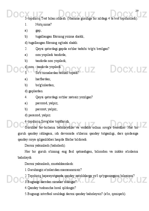 29
3-topshiriq.Test bilan ishlash. (Hamma guruhga bir xildagi 4 ta test topshiriladi).
1. Nutq nima?
a) gap;
b) tugallangan fikrning yozma shakli;
d) tugallangan fikrning og'zaki shakli.
2. Qaysi qatordagi gapda so'zlar tarkibi to'g'ri berilgan?
a) non yopiladi tandirda;
b) tandirda non yopiladi;
d) non - tandirda yopiladi.
3. So'z nimalardan tashkil topadi?
a) harflardan;
b) bo'g'inlardan;
d) gaplardan.
4. Qaysi qatordagi so'zlar xatosiz yozilgan?
a) paroxod, yalpiz;
b) paroxot, yalpiz;
d) paraxod, yalpiz.
4-topshiriq.Sovg'alar topshirish.
Guruhlar   bir-birlarini   baholaydilar   va   esdalik   uchun   sovg'a   beradilar.   Har   bir
guruh   qanday   ishlagani,   ish   davomida   o'zlarini   qanday   tutganligi,   dars   qoidasiga
qanday rioya qilganliklari haqida fikrlar bildiradi.
Darsni yakunlash (baholash).
Har   bir   guruh   o'zining   eng   faol   qatnashgan,   bilimdon   va   zukko   a'zolarini
baholaydi.
Darsni yakunlash,   mustahkamlash:
1.Guruhingiz a'zolaridan mamnunmisiz?
2.Topshiriq bajarayotganda qanday xatoliklarga yo'l qo'yganingizni bilasizmi?
3.Bugungi darsdan nimalar oldingiz?
4.Qanday tushuncha hosil qildingiz?
5.Bugungi interfaol usuldagi darsni qanday baholaysiz? (a'lo, qoniqarli). 