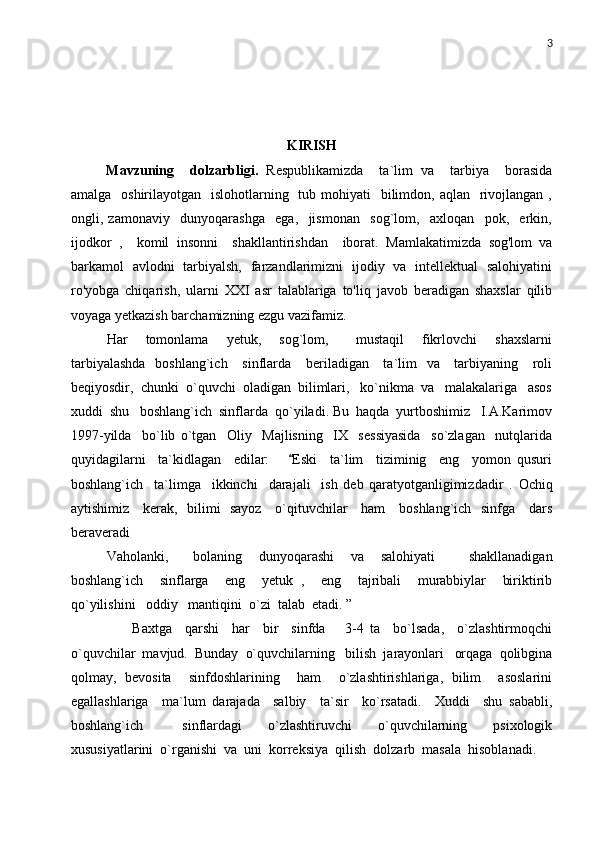 3
KIRISH
Mavzuning     dolzarbligi.   Respublikamizda     ta`lim   va     tarbiya     borasida
amalga   oshirilayotgan   islohotlarning   tub mohiyati    bilimdon, aqlan    rivojlangan ,
ongli,   zamonaviy     dunyoqarashga     ega,     jismonan     sog`lom,     axloqan     pok,     erkin,
ijodkor   ,     komil   insonni     shakllantirishdan     iborat.   Mamlakatimizda   sog'lom   va
barkamol   avlodni   tarbiyalsh,   farzandlarimizni   ijodiy   va   intellektual   salohiyatini
ro'yobga   chiqarish,   ularni   XXI   asr   talablariga   to'liq   javob   beradigan   shaxslar   qilib
voyaga yetkazish barchamizning ezgu vazifamiz.
Har     tomonlama     yetuk,     sog`lom,       mustaqil     fikrlovchi     shaxslarni
tarbiyalashda    boshlang`ich      sinflarda     beriladigan     ta`lim    va     tarbiyaning     roli
beqiyosdir,  chunki  o`quvchi  oladigan  bilimlari,   ko`nikma  va   malakalariga   asos
xuddi  shu   boshlang`ich  sinflarda  qo`yiladi. Bu  haqda  yurtboshimiz   I.A.Karimov
1997-yilda     bo`lib   o`tgan     Oliy     Majlisning     IX     sessiyasida     so`zlagan     nutqlarida
quyidagilarni     ta`kidlagan     edilar:       Eski     ta`lim     tiziminig     eng     yomon   qusuri
boshlang`ich     ta`limga     ikkinchi     darajali     ish   deb   qaratyotganligimizdadir   .   Ochiq
aytishimiz     kerak,    bilimi   sayoz     o`qituvchilar     ham     boshlang`ich   sinfga     dars
beraveradi  	

Vaholanki,       bolaning     dunyoqarashi     va     salohiyati         shakllanadigan
boshlang`ich     sinflarga     eng     yetuk   ,     eng     tajribali     murabbiylar     biriktirib
qo`yilishini   oddiy   mantiqini  o`zi  talab  etadi. ”
        Baxtga     qarshi     har     bir     sinfda       3-4   ta     bo`lsada,     o`zlashtirmoqchi
o`quvchilar  mavjud.  Bunday  o`quvchilarning   bilish  jarayonlari   orqaga  qolibgina
qolmay,   bevosita     sinfdoshlarining     ham     o`zlashtirishlariga,   bilim     asoslarini
egallashlariga     ma`lum   darajada     salbiy     ta`sir     ko`rsatadi.     Xuddi     shu   sababli,
boshlang`ich       sinflardagi     o`zlashtiruvchi     o`quvchilarning     psixologik
xususiyatlarini  o`rganishi  va  uni  korreksiya  qilish  dolzarb  masala  hisoblanadi. 