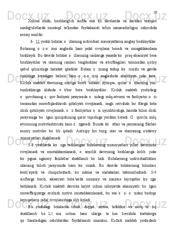 30
Xulosa   shuki,   boshlang'ich   sinfda   ona   tili   darslarida   va   darsdan   tashqari
mashg'ulotlarda   mustaqil   ta'limdan   foydalanish   ta'lim   samaradorligini   oshirishda
asosiy omildir.
   6-   11  yoshli  bolalar  o zlarning  individual  xususiyatlarini  anglay  boshlaydilar.
Bolaning   o z-o zini   anglashi   ham   jadal   rivojlana   boradi   va  	
  musgahkamlana
boshlaydi.   Bu davrda bolalar o zlarining  	
 ismlariga yanada ko proq  	 ahamiyat  bera
boshlaydilar   va   ularning   ismlari   tengdoshlari   va   atrofdagilari   tomonidan   ijobiy
qabul   qilinishiga   harakat   qiladilar.   Bolani   o zining   tashqi  	
 ko rinishi   va   gavda	
tuzilshiga   beradigan   bahosi   ham   o z-o zini   anglashida   ahamiyati   juda   kata.	
 
Kichik   maktab   davrining   oxiriga   borib   bolalar,   ayniqsa,   qizlar   o zlarining   yuz-	

tuzilishlariga   alohida   e tibor  	
 bera   boshlaydilar.   Kichik   maktab   yoshidagi
o quvchining o quv faoliyati jarayonida  	
  o zidagi  	 xulq-atvorni va   faoliyatni   o zi	
tomonidan   muvofiqlashtirish   qobiliyati   rivojlanadi,   ongli   ravishda   bir   fikrga   kela
olish qobiliyati rivojlanadi, o z faoliyatini o zi uyushtirishga, hamda bilim olish	
 
jarayoniga   bo lgan   qiziqishining   qaror   topishiga   yordam   beradi.   O quvchi   xulq	
 
atvorining motivlashtirishi  ham o zgaradi. Bunda do stlari va jamoaning fikrlari	
 
asosiy   motivlar   bo lib   qoladi.  	
 Axloqiy   his   tuy g	 ular   va   shaxsning   irodaviy
xususiyatlari shakllanadi.
5-6   yoshlarda   ko zga   tashlangan   bolalarning   xususiyatlari   yillar   davomida	

rivojlanadi   va   mustahkamlanadi,   o smirlik   davrining   boshlariga   kelib.   juda	

ko pgina   ngaxsiy   fazilatlar   shakllanib   bo ladi.  	
  Bolalarning   individualliklari
ularning   bilish   jarayonida   ham   ko rinadi,   Bu   davrda   bolalarning   bilimlari	

kesh’ayadi   va   chuqurlashadi,   ko nikma   va   malakalari   takomillashadi.   3-4	

sinflarga   borib,   aksariyat   bola.\arda   umumiy   va   maxsus   layoqatlar   ko zga	

tashlanadi.   Kichik   maktab   davrida   hayot   uchun   nihoyatda   ahamiyatli   bo lgan

muvaffaqiyatga   erishish   motivi   mustahkamlanadi,   bu   esa   o z-   o zidan   boshqa	
 
layoqatlarni jadal rivojlanishiga olib keladi.
Bu   yoshdagi   bolalarda   idrok,   diqqat,   xotira,   tafakkur   va   nutq   to liq	

shakllanib   bo L1 ani   uchun   ham   ularga   ta lim   berishda   kattalarga	
  
qo llaniladigan   uslublardan   foydalanish   mumkin,   Kichik   maktab   yoshidash	
 