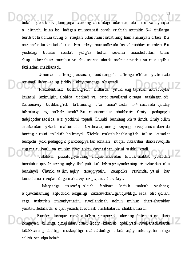 31
bolalar   psixik   rivojlanigpiga   ularning   atrofidagi   odamlar,   ota-onasi   va   ayniqsa
o qituvchi   bilan   bo ladigan   munosabati   orqali   erishish   mumkin   3-4   sinflarga 
borib bola uchun uning o rtoqlari bilan munosabatining ham ahamiyati ortadi. Bu	

munosabatlardan kattalar ta lim-tarbiya maqsadlarida foydalanishlari mumkin. Bu	

yoshdagi   bolalar   soatlab   yolg’iz   holda   sevimli   maxshulotlari   bilan
shug ullanishlari   mumkin   va   shu   asosda   ularda   mehnatsevarlik   va   mustaqillik	

fazilatlari shakllanadi.
        Umuman     ta`limga,   xususan,     boshlangich     ta`limga   e’tibor     yurtimizda
mustaqillikdan  so`ng  jiddiy  ijobiy tomonga  o’zgaradi.  
        Prezidentimiz     boshlang`ich     sinflarda     yituk,   eng   tajribali   murabbiylar
ishlashi     lozimligini   alohida     uqtiradi   va     qator   savollarni   o`rtaga     tashlagan   edi:
Zamonaviy     boshlang`ich     ta`limning     o`zi     nima?   Bola     1-4   sinflarda   qanday
bilimlarga     ega   bo`lishi   kerak?   Bu     muoammolar     shubhasiz     ilmiy   pedagogik	

tadqiqotlar asosida  o`z   yechimi   topadi. Chunki, boshlang`ich ta`limda   ilmiy bilim
asoslaridan     yetarli     ma`lumotlar     berilmasa,   uning     keyingi     rivojlanishi   davrida
buning   o`rnini     to`ldirib   bo`lmaydi.   Kichik     maktab   boshlang`ich     ta`lim     kamolot
bosqichi  yoki pedagogik  psixologiya fan sohalari   nuqtai  nazardan  shaxs rivojida
eng ma`suliyatli  va  muhim  rivojlanishi davrlaridan  birini  tashkil  etadi.
        Tafakkur     psixalogiyasining     nuqtai-nazaridan     kichik   maktab     yoshidan
boshlab o`quvchilarning  aqliy  faoliyati  turli bilim jarayonlarning  sinovlaridan  o`ta
boshlaydi.   Chunki   ta`lim   aqliy     taraqqiyotini     kompelks     ravishda,   ya’ni     har
tamonlama  rivojlanishiga ma`naviy  negiz, asos  hozirlaydi.
        Maqsadga     muvofiq   o`qish     faoliyati     kichik     maktab     yoshdagi
o`quvchilarning     aql-idrok,   sezgirligi     kuzatuvchanligi,uquvliligi,   esda     olib   qolish,
esga     tushurish     imkoniyatlarini     rivojlantirish     uchun     muhim     shart-sharoitlar
yaratadi,bolalarda  o`qish yozish, hisoblash  malakalarini  shakllantiradi. 
        Bundan     tashqari,   mazkur   ta`lim     jarayonida     ularning     bilimlari   qo llash	

kengayadi,   bilishga   qiziqishlari   ortadi.Ijodiy     izlanish     qobiliyati     rivojlanadi,ularda
tafakkurning     faolligi     mustaqilligi,   mahsuldorligi     ortadi,   aqliy   imkoniyatni     ishga
solish  vujudga keladi.  