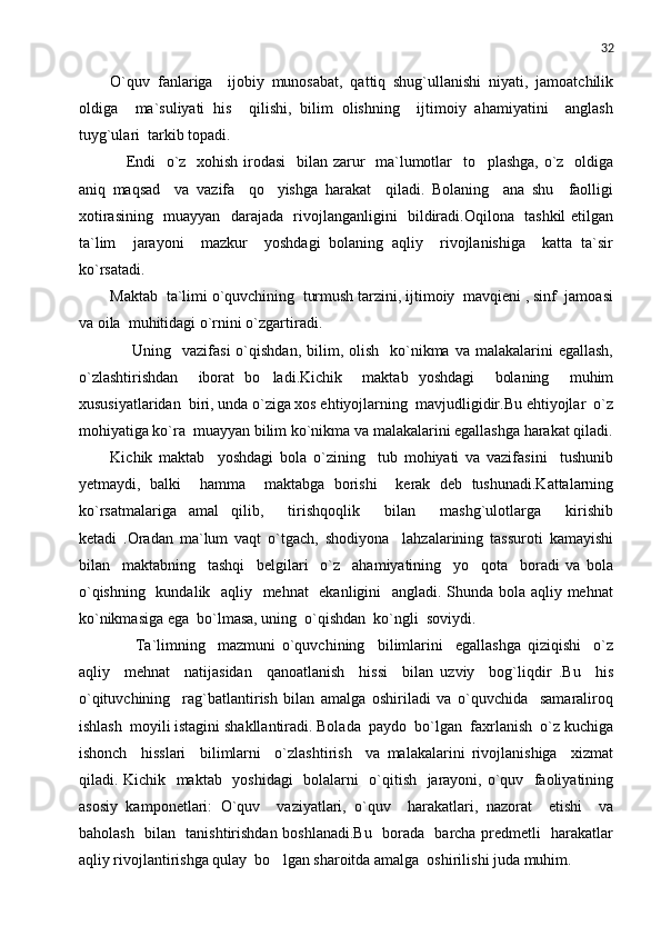 32
O`quv   fanlariga     ijobiy   munosabat,   qattiq   shug`ullanishi   niyati,   jamoatchilik
oldiga     ma`suliyati   his     qilishi,   bilim   olishning     ijtimoiy   ahamiyatini     anglash
tuyg`ulari  tarkib topadi.
     Endi    o`z   xohish irodasi    bilan zarur   ma`lumotlar    to plashga, o`z   oldiga
aniq   maqsad     va   vazifa     qo yishga   harakat     qiladi.   Bolaning     ana   shu     faolligi	

xotirasining   muayyan   darajada   rivojlanganligini   bildiradi.Oqilona   tashkil etilgan
ta`lim     jarayoni     mazkur     yoshdagi   bolaning   aqliy     rivojlanishiga     katta   ta`sir
ko`rsatadi.
Maktab  ta`limi o`quvchining  turmush tarzini, ijtimoiy  mavqieni , sinf  jamoasi
va oila  muhitidagi o`rnini o`zgartiradi.
        Uning    vazifasi   o`qishdan,  bilim,  olish     ko`nikma  va  malakalarini   egallash,
o`zlashtirishdan     iborat   bo ladi.Kichik     maktab   yoshdagi     bolaning     muhim

xususiyatlaridan  biri, unda o`ziga xos ehtiyojlarning  mavjudligidir.Bu ehtiyojlar  o`z
mohiyatiga ko`ra  muayyan bilim ko`nikma va malakalarini egallashga harakat qiladi.
Kichik   maktab     yoshdagi   bola   o`zining     tub   mohiyati   va   vazifasini     tushunib
yetmaydi,   balki     hamma     maktabga   borishi     kerak   deb   tushunadi.Kattalarning
ko`rsatmalariga   amal   qilib,     tirishqoqlik     bilan     mashg`ulotlarga     kirishib
ketadi   .Oradan   ma`lum   vaqt   o`tgach,   shodiyona     lahzalarining   tassuroti   kamayishi
bilan     maktabning     tashqi     belgilari     o`z     ahamiyatining     yo qota     boradi   va   bola	

o`qishning   kundalik   aqliy   mehnat   ekanligini   angladi. Shunda bola aqliy mehnat
ko`nikmasiga ega  bo`lmasa, uning  o`qishdan  ko`ngli  soviydi.
        Ta`limning     mazmuni   o`quvchining     bilimlarini     egallashga   qiziqishi     o`z
aqliy     mehnat     natijasidan     qanoatlanish     hissi     bilan   uzviy     bog`liqdir   .Bu     his
o`qituvchining     rag`batlantirish   bilan   amalga   oshiriladi   va   o`quvchida     samaraliroq
ishlash  moyili istagini shakllantiradi. Bolada  paydo  bo`lgan  faxrlanish  o`z kuchiga
ishonch     hisslari     bilimlarni     o`zlashtirish     va   malakalarini   rivojlanishiga     xizmat
qiladi. Kichik   maktab   yoshidagi    bolalarni   o`qitish   jarayoni, o`quv   faoliyatining
asosiy   kamponetlari:   O`quv     vaziyatlari,   o`quv     harakatlari,   nazorat     etishi     va
baholash   bilan   tanishtirishdan boshlanadi.Bu   borada   barcha predmetli   harakatlar
aqliy rivojlantirishga qulay  bo lgan sharoitda amalga  oshirilishi juda muhim. 	
 