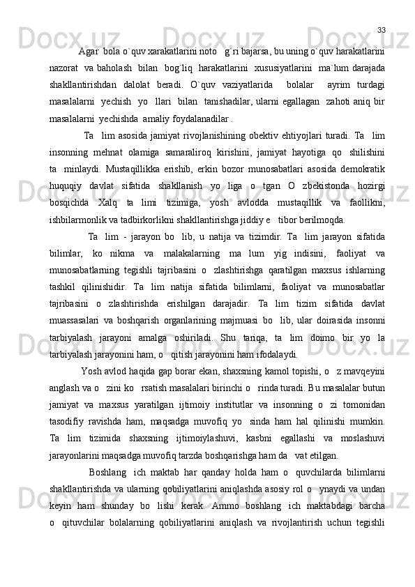 33
    Agar  bola o`quv xarakatlarini noto g`ri bajarsa, bu uning o`quv harakatlarini
nazorat   va baholash   bilan   bog`liq   harakatlarini   xususiyatlarini   ma`lum darajada
shakllantirishdan   dalolat   beradi.   O`quv   vaziyatlarida     bolalar     ayrim   turdagi
masalalarni    yechish     yo llari    bilan   tanishadilar,  ularni  egallagan     zahoti  aniq  bir	

masalalarni  yechishda  amaliy foydalanadilar .
        Ta lim   asosida   jamiyat   rivojlanishining   obektiv   ehtiyojlari   turadi.   Ta lim	
 
insonning   mehnat   olamiga   samaraliroq   kirishini,   jamiyat   hayotiga   qo shilishini	

ta minlaydi.   Mustaqillikka   erishib,   erkin   bozor   munosabatlari   asosida   demokratik	

huquqiy   davlat   sifatida   shakllanish   yo liga   o tgan   O zbekistonda   hozirgi	
  
bosqichda   Xalq   ta limi   tizimiga,   yosh   avlodda   mustaqillik   va   faollikni,	

ishbilarmonlik va tadbirkorlikni shakllantirishga jiddiy e tibor berilmoqda.	

        Ta lim   -   jarayon   bo lib,   u   natija   va   tizimdir.   Ta lim   jarayon   sifatida	
  
bilimlar,   ko nikma   va   malakalarning   ma lum   yig indisini,   faoliyat   va
  
munosabatlarning   tegishli   tajribasini   o zlashtirishga   qaratilgan   maxsus   ishlarning	

tashkil   qilinishidir.   Ta lim   natija   sifatida   bilimlarni,   faoliyat   va   munosabatlar	

tajribasini   o zlashtirishda   erishilgan   darajadir.   Ta lim   tizim   sifatida   davlat	
 
muassasalari   va   boshqarish   organlarining   majmuasi   bo lib,   ular   doirasida   insonni	

tarbiyalash   jarayoni   amalga   oshiriladi.   Shu   tariqa,   ta lim   doimo   bir   yo la	
 
tarbiyalash jarayonini ham, o qitish jarayonini ham ifodalaydi.	

      Yosh avlod haqida gap borar ekan, shaxsning kamol topishi, o z mavqeyini	

anglash va o zini ko rsatish masalalari birinchi o rinda turadi. Bu masalalar butun	
  
jamiyat   va   maxsus   yaratilgan   ijtimoiy   institutlar   va   insonning   o zi   tomonidan	

tasodifiy   ravishda   ham,   maqsadga   muvofiq   yo sinda   ham   hal   qilinishi   mumkin.	

Ta lim   tizimida   shaxsning   ijtimoiylashuvi,   kasbni   egallashi   va   moslashuvi	

jarayonlarini maqsadga muvofiq tarzda boshqarishga ham da vat etilgan.	

        Boshlang ich   maktab   har   qanday   holda   ham   o quvchilarda   bilimlarni	
 
shakllantirishda va ularning qobiliyatlarini aniqlashda asosiy rol o ynaydi va undan	

keyin   ham   shunday   bo lishi   kerak.   Ammo   boshlang ich   maktabdagi   barcha	
 
o qituvchilar   bolalarning   qobiliyatlarini   aniqlash   va   rivojlantirish   uchun   tegishli	
 