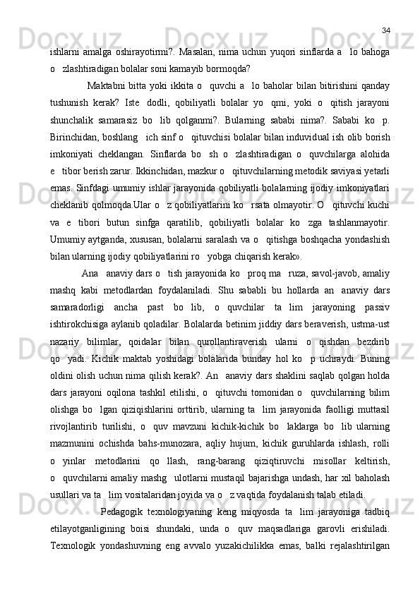 34
ishlarni   amalga   oshirayotirmi?.   Masalan,   nima   uchun   yuqori   sinflarda   a lo   bahoga
o zlashtiradigan bolalar soni kamayib bormoqda?	

          Maktabni  bitta yoki  ikkita o quvchi  a lo baholar  bilan bitirishini  qanday	
 
tushunish   kerak?   Iste dodli,   qobiliyatli   bolalar   yo qmi,   yoki   o qitish   jarayoni	
  
shunchalik   samarasiz   bo lib   qolganmi?.   Bularning   sababi   nima?.   Sababi   ko p.	
 
Birinchidan, boshlang ich sinf o qituvchisi bolalar bilan induvid	
  u al ish olib borish
imkoniyati   cheklangan.   Sinflarda   bo sh   o zlashtiradigan   o quvchilarga   alohida	
  
e tibor berish zarur. Ikkinchidan, mazkur o qituvchilarning metodik saviyasi yetarli	
 
emas. Sinfdagi umumiy ishlar jarayonida qobiliyatli bolalarning ijodiy imkoniyatlari
cheklanib qolmoqda.Ular o z qobiliyatlarini ko rsata olmayotir. O qituvchi kuchi	
  
va   e tibori   butun   sinfga   qaratilib,   qobiliyatli   bolalar   ko zga   tashlanmayotir.	
 
Umumiy aytganda, xususan, bolalarni saralash va o qitishga boshqacha yondashish	

bilan ularning ijodiy qobiliyatlarini ro yobga chiqarish kerak».      	

      Ana anaviy dars o tish jarayonida ko proq ma ruza, savol-javob, amaliy	
   
mashq   kabi   metodlardan   foydalaniladi.   Shu   sababli   bu   hollarda   an anaviy   dars	

samaradorligi   ancha   past   bo lib,   o quvchilar   ta lim   jarayoning   passiv	
  
ishtirokchisiga aylanib qoladilar. Bolalarda betinim jiddiy dars beraverish, ustma-ust
nazariy   bilimlar,   qoidalar   bilan   qurollantiraverish   ularni   o qishdan   bezdirib	

qo yadi.   Kichik   maktab   yoshidagi   bolalarida   bunday   hol   ko p   uchraydi.   Buning	
 
oldini olish uchun nima qilish kerak?. An anaviy dars shaklini saqlab qolgan holda	

dars   jarayoni   oqilona   tashkil   etilishi,   o qituvchi   tomonidan   o quvchilarning   bilim	
 
olishga   bo lgan   qiziqishlarini   orttirib,   ularning   ta lim   jarayonida   faolligi   muttasil	
 
rivojlantirib   turilishi,   o quv   mavzuni   kichik-kichik   bo laklarga   bo lib   ularning	
  
mazmunini   ochishda   bahs-munozara,   aqliy   hujum,   kichik   guruhlarda   ishlash,   rolli
o yinlar   metodlarini   qo llash,   rang-barang   qiziqtiruvchi   misollar   keltirish,	
 
o quvchilarni amaliy mashg ulotlarni mustaqil bajarishga undash, har xil baholash
 
usullari va ta lim vositalaridan joyida va o z vaqtida foydalanish talab etiladi. 	
 
            Pedagogik   texnologiyaning   keng   miqyosda   ta lim   jarayoniga   tadbiq	

etilayotganligining   boisi   shundaki,   unda   o quv   maqsadlariga   garovli   erishiladi.	

Texnologik   yondashuvning   eng   avvalo   yuzakichilikka   emas,   balki   rejalashtirilgan 