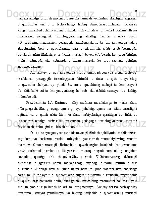 35
natijani   amalga   oshirish   imkonini   beruvchi   samarali   yondashuv   ekanligini   anglagan
o qituvchilar   uni   o z   faoliyatlariga   tadbiq   etmoqdalar.Jumladan,   II-darajali 
«Sog lom avlod uchun» ordeni nishondori, oliy toifali o qituvchi H.Rahmatullaeva	
 
innavatsion   pedagogik   texnologiyalarning   afzalligi   haqida   shunday   deydi:
«O qitishning   innavatsion   pedagogik   texnologiyalarini   ta lim   jarayoniga   tadbiq	
 
etayotganligi   bois   o quvchilarning   dars   o zlashtirishi   sifati   oshib   bormoqda.	
 
Bolalarda   erkin   fikrlash,   o z   fikrini   mustaqil   bayon   etib   berish,   ko proq   bilishga	
 
intilish   ortmoqda,   ular   xotirasida   o tilgan   mavzular   ko proq   saqlanib   qolishga	
 
erishmoqdaman».
      An anaviy   o quv   jarayonida   asosiy   omil-pedagog   (va   uning   faoliyati)	
 
hisoblansa,   pedagogik   texnologiyada   birinchi   o rinda   o qish   jarayonidagi	
 
o quvchilar   faoliyati   qo yiladi.   Bu   esa   o quvchining   nafaqat   ta lim   jarayoni	
   
ob ekti,   balki   uni   ta lim   jarayonining   faol   sub ekti   sifatida   namoyon   bo lishiga
   
imkon beradi.
   Prezidentimiz   I.A   Karimov   milliy   mafkura   masalalariga   to xtalar   ekan,	

«fikrga   qarshi   fikr,   g oyaga   qarshi   g oya,   jaholatga   qarshi   ma rifat»   zarurligini	
  
uqtiradi   va   o qitish   erkin   fikrli   kishilarni   tarbiyalashga   qaratilgan   bo lishi,   bu	
 
islohatlarni   amalga   oshirishda   innavatsion   pedagogik   texnologiyalardan   samarali
foydalanish lozimligini ta kidlab o tadi. 	
 
      O sib kelayotgan yosh avlodda mustaqil fikrlash qobiliyatini shakllantirish,	

sog lom   va   barkamol   naslni   tarbiyalab   yetishtirish   murabbiylarning   muhim	

burchidir.   Chunki   mustaqil   fikrlovchi   o quvchilargina   kelajakda   har   tomonlama	

yetuk,   barkamol   insonlar   bo lib   yetishib,   mustaqil   respublikamizni   ilg or   jahon	
 
davlatlari   qatoriga   olib   chiqadilar.Shu   o rinda   Z.Nishonovaning   «Mustaqil	

fikrlashga   o rgatish»   nomli   maqolasidagi   quyidagi   fikrlarni   keltirib   o tish	
 
o rinlidir:   «Hozirgi   davr   o qitish   tizimi   ham   ko proq   xotirani   rivojlantirishga	
  
qaratilgan. Biroq ayrim o qituvchilarda bugun bir mavzuni tushuntirib, tayyor holda	

o quvchilarga   yetkazib   berib,   ertasiga   shu   mavzuning   mazmunini   so rashi   yoki	
 
she rni   yod   olishga   berish   hollari   ko proq   uchraydi.   Bunday   darsda   hech   qanday	
 
muammoli   vaziyat   yaratilmaydi   va   buning   natijasida   o quvchilarning   mustaqil	
 