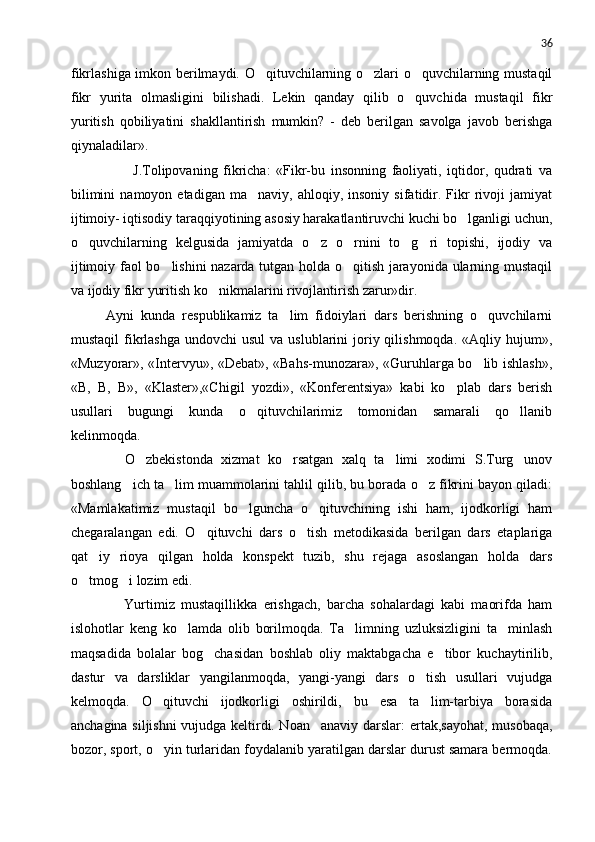 36
fikrlashiga imkon berilmaydi. O qituvchilarning o zlari o quvchilarning mustaqil  
fikr   yurita   olmasligini   bilishadi.   Lekin   qanday   qilib   o quvchida   mustaqil   fikr	

yuritish   qobiliyatini   shakllantirish   mumkin?   -   deb   berilgan   savolga   javob   berishga
qiynaladilar».
            J.Tolipovaning   fikricha:   «Fikr-bu   insonning   faoliyati,   iqtidor,   qudrati   va
bilimini   namoyon  etadigan   ma naviy,   ahloqiy,  insoniy   sifatidir.  Fikr   rivoji   jamiyat	

ijtimoiy- iqtisodiy taraqqiyotining asosiy harakatlantiruvchi kuchi bo lganligi uchun,	

o quvchilarning   kelgusida   jamiyatda   o z   o rnini   to g ri   topishi,   ijodiy   va	
    
ijtimoiy faol bo lishini nazarda tutgan holda o qitish jarayonida ularning mustaqil	
 
va ijodiy fikr yuritish ko nikmalarini rivojlantirish zarur»dir.	

   Ayni   kunda   respublikamiz   ta lim   fidoiylari   dars   berishning   o quvchilarni	
 
mustaqil   fikrlashga  undovchi   usul  va  uslublarini   joriy qilishmoqda.  «Aqliy  hujum»,
«Muzyorar», «Intervyu», «Debat», «Bahs-munozara», «Guruhlarga bo lib ishlash»,	

«B,   B,   B»,   «Klaster»,«Chigil   yozdi»,   «Konferentsiya»   kabi   ko plab   dars   berish	

usullari   bugungi   kunda   o qituvchilarimiz   tomonidan   samarali   qo llanib	
 
kelinmoqda.
      O zbekistonda   xizmat   ko rsatgan   xalq   ta limi   xodimi   S.Turg unov	
   
boshlang ich ta lim muammolarini tahlil qilib, bu borada o z fikrini bayon qiladi:	
  
«Mamlakatimiz   mustaqil   bo lguncha   o qituvchining   ishi   ham,   ijodkorligi   ham	
 
chegaralangan   edi.   O qituvchi   dars   o tish   metodikasida   berilgan   dars   etaplariga	
 
qat iy   rioya   qilgan   holda   konspekt   tuzib,   shu   rejaga   asoslangan   holda   dars	

o tmog i lozim edi.	
 
        Yurtimiz   mustaqillikka   erishgach,   barcha   sohalardagi   kabi   maorifda   ham
islohotlar   keng   ko lamda   olib   borilmoqda.   Ta limning   uzluksizligini   ta minlash	
  
maqsadida   bolalar   bog chasidan   boshlab   oliy   maktabgacha   e tibor   kuchaytirilib,	
 
dastur   va   darsliklar   yangilanmoqda,   yangi-yangi   dars   o tish   usullari   vujudga	

kelmoqda.   O qituvchi   ijodkorligi   oshirildi,   bu   esa   ta lim-tarbiya   borasida	
 
anchagina siljishni vujudga keltirdi. Noan anaviy darslar:	
   ertak,sayohat, musobaqa,
bozor, sport, o yin turlaridan foydalanib yaratilgan darslar durust samara bermoqda.	
 