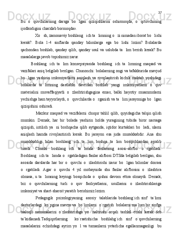 37
Bu   o quvchilarning   darsga   bo lgan   qiziqishlarini   oshirmoqda,   o qituvchining  
ijodkorligini charxlab bormoqda».
      Xo sh, zamonaviy boshlang ich ta limning o zi nimadan iborat bo lishi	
    
kerak?.   Bola   1-4   sinflarda   qanday   bilimlarga   ega   bo lishi   lozim?   Bolalarda	

qachondan   boshlab,   qanday   qilib,   qanday   usul   va   uslubda   ta lim   berish   kerak?   Bu	

masalalarga javob topishimiz zarur.
  Boshlang ich   ta lim   konsepsiyasida   boshlang ich   ta limning   maqsad   va	
   
vazifalari aniq belgilab berilgan. Chunonchi: bolalarning ongi va tafakkurida mavjud
bo lgan   yashirin   imkoniyatlarni   aniqlash   va   rivojlantirish   kichik   maktab   yoshidagi	

bolalarda   ta limning   dastlabki   davridan   boshlab   yangi   imkoniyatlarni   o quv	
 
materialini   muvaffaqiyatli   o zlashtirishgagina   emas,   balki   hayotiy   muammolarni	

yechishga ham tayyorlaydi, o quvchilarda o rganish va ta lim jarayoniga bo lgan
   
qiziqishini oshiradi.
         Mazkur maqsad va vazifalarni chuqur tahlil qilib, quyidagicha talqin qilish
mumkin.   Demak,   har   bir   bolada   yashirin   holda   yuragining   tubida   biror   narsaga
qiziqish,   intilish   ya ni   boshqacha   qilib   aytganda,   iqtidor   kurtaklari   bo ladi,   ularni	
 
aniqlash   hamda   rivojlantirish   kerak.   Bu   jarayon   esa   juda   murakkabdir.   Ana   shu
murakkabligi   bilan   boshlang ich   ta lim   boshqa   ta lim   bosqichlaridan   ajralib	
  
turadi.   Chunki   boshlang ich   ta limda   fanlarning   asosi–alifbo   o rgatiladi.	
  
Boshlang ich ta limda o rgatiladigan fanlar alifbosi DTSda belgilab berilgan, shu	
  
asosida   darslarda   har   bir   o quvchi   o zlashtirishi   zarur   bo lgan   bilimlar   doirasi	
  
o rgatiladi.   Agar   o quvchi   4   yil   mobaynida   shu   fanlar   alifbosini   o zlashtira	
  
olmasa,   u   ta limning   keyingi   bosqichida   o qishni   davom   ettira   olmaydi.   Demak,	
 
biz   o quvchilarning   turli   o quv   faoliyatlarini,   usullarini   o zlashtirishlariga	
  
imkoniyat va shart-sharoit yaratib berishimiz lozim.
        Pedagogik     psixologiyaning     asosiy     talablarida   boshlang`ich   sinf     ta`limi
dasturlardagi  ko`pgina mavzu va  bo`limlarni  o`rgatish  bolalarni ma`lum bir sinfga
taaluqli   namunalarini   o`zlashtirishga   yo naltirishi   orqali   tashkil   etishi   kerak   deb	

ta’kidlanadi.Tadqiqotlarning     ko`rsatishicha   boshlahg`ich   sinf   o`quvchilarning
masalalarini   echishdagi   ayrim   yo l   va   tumanlarni   yetarlicha   egallanmaganligi     bu	
 