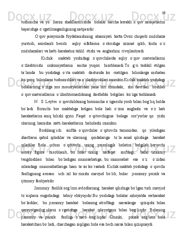 38
tushuncha   va   yo llarini   shakllantirishda     bolalar   barcha   kerakli   o`quv   xarajatlarini
bajarishga o`rgatilmaganligining natijasidir .
       O`quv jarayonida foydalanishning   ahamiyati   katta.Ovoz chiqarib mulohaza
yuritish,   asoslanib   berish     aqliy   sifatlarini   o`stirishga   xizmat   qilib,   kishi   o`z
mulohazalari va hatti-harakatini tahlil  etishi va  anglashini  rivojlantiradi. 
        Kichik     maktab   yoshidagi   o`quvchilarda   aqliy   o`quv   materiallarini
o`zlashtirishi     imkoniyatlarini     ancha   yuqori     hisoblanadi.To g`ri   tashkil   etilgan	

ta`limda     bu   yoshdagi   o`rta   maktab     dasturida   ko rsatilgan     bilimlarga   nisbatan	

ko`proq  bilimlarni tushunishlari va o`zlashtirishlari mumkin.Kichik maktab yoshdagi
bolalarning   o`ziga   xos   xususiyatlaridan   yana   biri   shundaki,     shu   davrdan     boshlab
o`quv materiallarini  o`zlashtirmaslikning  dastlabki  belgilari  ko`zga tashlanadi.
    N . S. Leytes  o`quvchilikning birmuncha o`zgarishi yosh bilan bog`liq holda
bo`ladi.   Birinchi   bor   maktabga   kelgan   bola   hali   o`zini   anglashi   va   o`z   hati
harakatlarini   aniq   bilishi   qiyin   .Faqat     o`qituvchigina     bolaga     me’yorlar   qo yishi	

ularning  hamisha  xatti-harakatlarini  baholashi mumkin.
        Boshlang`ich     sinfda   o`quvchilar   o`qituvchi   tamonidan     qo yiladigan	

shartlarni   qabul   qiladilar   va   ularning     qoidalariga     to`la   amal   qilishiga     harakat
qiladilar.   Bola     uchun     o`qituvchi     uning     psixologik     holatini     belgilab   beruvchi
asosiy   figura     hisoblanib,   bu   holat   uning     nafaqat     sinfdagi,     balki   umumiy
tengdoshlari     bilan     bo`ladigan   munosabatiga,   bu   munosabat     esa     o`z   o`zidan	

oilasidagi  munosabatlariga  ham  ta`sir ko`rsatadi. Kichik maktab yoshdagi  o`quvchi
faolligining   asosan     uch   xil   ko`rinishi   mavjud   bo`lib,   bular     jismoniy   psixik   va
ijtimoiy faoliyatidir.
    Jismoniy  faollik sog`lom avlodlarning  harakat qilishiga bo`lgan turli mavjud
to`siqlarni   engishidagi     tabiiy   ehtiyojidir.Bu   yoshdagi   bolalar   nihoyatda   serharakat
bo`ladilar,     bu   jismoniy   harakat     bolaning   atrofdagi     narsalarga     qiziqishi   bilan
qarayotganligi,ularni   o`rgatishga     harakat   qilayotgani   bilan   bog`liqdir.   Bolaning
jismoniy   va   psixik     faolligi   o`zaro   bog`liqdir.   Chunki,     psixik   sog`lom   bola
harakatchan bo`ladi, charchagan siqilgan bola esa hech narsa bilan qiziqmaydi. 