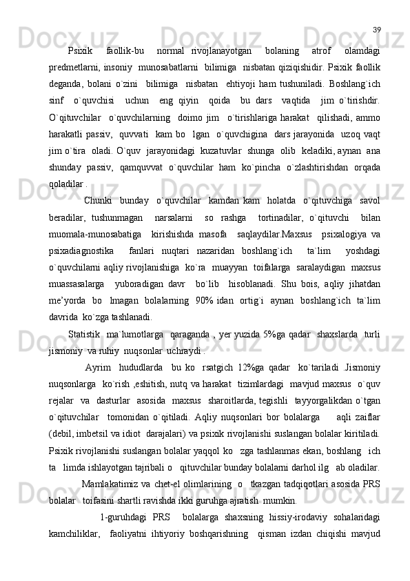 39
Psixik     faollik-bu     normal   rivojlanayotgan     bolaning     atrof   olamdagi
predmetlarni, insoniy   munosabatlarni    bilimiga   nisbatan qiziqishidir. Psixik faollik
deganda,   bolani   o`zini     bilimiga     nisbatan     ehtiyoji   ham   tushuniladi.   Boshlang`ich
sinf     o`quvchisi     uchun     eng   qiyin     qoida     bu   dars     vaqtida     jim   o`tirishdir.
O`qituvchilar     o`quvchilarning     doimo   jim     o`tirishlariga   harakat     qilishadi,   ammo
harakatli   passiv,     quvvati     kam   bo lgan    o`quvchigina     dars   jarayonida     uzoq   vaqt	

jim o`tira   oladi. O`quv   jarayonidagi   kuzatuvlar   shunga   olib   keladiki, aynan   ana
shunday   passiv,   qamquvvat   o`quvchilar   ham   ko`pincha   o`zlashtirishdan   orqada
qoladilar . 
        Chunki     bunday     o`quvchilar     kamdan   kam     holatda     o`qituvchiga     savol
beradilar,   tushunmagan     narsalarni     so rashga     tortinadilar,   o`qituvchi     bilan	

muomala-munosabatiga     kirishishda   masofa     saqlaydilar.Maxsus     psixalogiya   va
psixadiagnostika     fanlari   nuqtari   nazaridan   boshlang`ich     ta`lim     yoshdagi
o`quvchilarni aqliy rivojlanishiga   ko`ra   muayyan   toifalarga   saralaydigan   maxsus
muassasalarga     yuboradigan   davr     bo`lib     hisoblanadi.   Shu   bois,   aqliy   jihatdan
me’yorda   bo lmagan   bolalarning   90%  idan   ortig`i    aynan   boshlang`ich   ta`lim	

davrida  ko`zga tashlanadi. 
Statistik   ma`lumotlarga   qaraganda , yer  yuzida 5%ga qadar   shaxslarda   turli
jismoniy  va ruhiy  nuqsonlar  uchraydi .
        Ayrim     hududlarda     bu   ko rsatgich   12%ga   qadar     ko`tariladi   .Jismoniy	

nuqsonlarga   ko`rish ,eshitish, nutq va harakat   tizimlardagi   mavjud maxsus   o`quv
rejalar    va    dasturlar    asosida     maxsus     sharoitlarda,   tegishli     tayyorgalikdan  o`tgan
o`qituvchilar     tomonidan   o`qitiladi.   Aqliy   nuqsonlari   bor   bolalarga         aqli   zaiflar
(debil, imbetsil va idiot  darajalari) va psixik rivojlanishi suslangan bolalar kiritiladi.
Psixik rivojlanishi suslangan bolalar yaqqol ko zga tashlanmas ekan, boshlang ich	
 
ta limda ishlayotgan tajribali o qituvchilar bunday bolalarni darhol ilg ab oladilar.	
  
       Mamlakatimiz va  chet-el  olimlarining   o tkazgan tadqiqotlari  asosida  PRS	

bolalar   toifasini shartli ravishda ikki guruhga ajratish  mumkin. 
          1-guruhdagi   PRS     bolalarga   shaxsning   hissiy-irodaviy   sohalaridagi
kamchiliklar,     faoliyatni   ihtiyoriy   boshqarishning     qisman   izdan   chiqishi   mavjud 