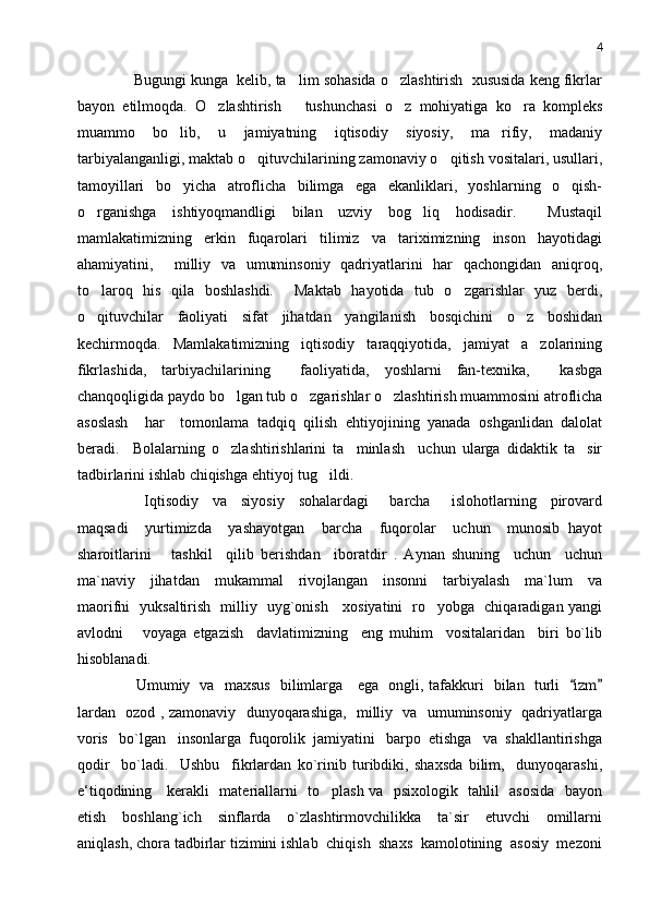 4
     Bugungi kunga  kelib, ta lim sohasida o zlashtirish  xususida keng fikrlar 
bayon   etilmoqda.   O zlashtirish       tushunchasi   o z   mohiyatiga   ko ra   kompleks	
  
muammo   bo lib,   u   jamiyatning   iqtisodiy   siyosiy,   ma rifiy,   madaniy	
 
tarbiyalanganligi, maktab o qituvchilarining zamonaviy o qitish vositalari, usullari,	
 
tamoyillari   bo yicha   atroflicha   bilimga   ega   ekanliklari,   yoshlarning   o qish-	
 
o rganishga   ishtiyoqmandligi   bilan   uzviy   bog liq   hodisadir.     Mustaqil	
 
mamlakatimizning   erkin   fuqarolari   tilimiz   va   tariximizning   inson   hayotidagi
ahamiyatini,     milliy   va   umuminsoniy   qadriyatlarini   har   qachongidan   aniqroq,
to laroq   his   qila   boshlashdi.     Maktab   hayotida   tub   o zgarishlar   yuz   berdi,
 
o qituvchilar   faoliyati   sifat   jihatdan   yangilanish   bosqichini   o z   boshidan
 
kechirmoqda.   Mamlakatimizning   iqtisodiy   taraqqiyotida,   jamiyat   a zolarining	

fikrlashida,   tarbiyachilarining     faoliyatida,   yoshlarni   fan-texnika,     kasbga
chanqoqligida paydo bo lgan tub o zgarishlar o zlashtirish muammosini atroflicha	
  
asoslash     har     tomonlama   tadqiq   qilish   ehtiyojining   yanada   oshganlidan   dalolat
beradi.     Bolalarning   o zlashtirishlarini   ta minlash     uchun   ularga   didaktik   ta sir
  
tadbirlarini ishlab chiqishga ehtiyoj tug ildi. 	

        Iqtisodiy     va     siyosiy     sohalardagi       barcha       islohotlarning     pirovard
maqsadi     yurtimizda     yashayotgan     barcha     fuqorolar     uchun     munosib   hayot
sharoitlarini       tashkil     qilib   berishdan     iboratdir   .   Aynan   shuning     uchun     uchun
ma`naviy     jihatdan     mukammal     rivojlangan     insonni     tarbiyalash     ma`lum     va
maorifni   yuksaltirish   milliy   uyg`onish     xosiyatini   ro yobga   chiqaradigan yangi	

avlodni       voyaga   etgazish     davlatimizning     eng   muhim     vositalaridan     biri   bo`lib
hisoblanadi. 
       Umumiy   va   maxsus   bilimlarga     ega   ongli, tafakkuri   bilan   turli    izm	
 
lardan   ozod , zamonaviy   dunyoqarashiga,   milliy   va   umuminsoniy   qadriyatlarga
voris   bo`lgan   insonlarga  fuqorolik  jamiyatini   barpo  etishga   va  shakllantirishga
qodir     bo`ladi.     Ushbu     fikrlardan   ko`rinib   turibdiki,   shaxsda   bilim,     dunyoqarashi,
e‘tiqodining     kerakli   materiallarni   to plash va   psixologik   tahlil   asosida   bayon	

etish     b oshlang`ich     sinflarda     o`zlashtirmovchilikka     ta`sir     etuvchi     omillarni
aniqlash, chora tadbirlar tizimini ishlab  chiqish  shaxs  kamolotining  asosiy  mezoni 