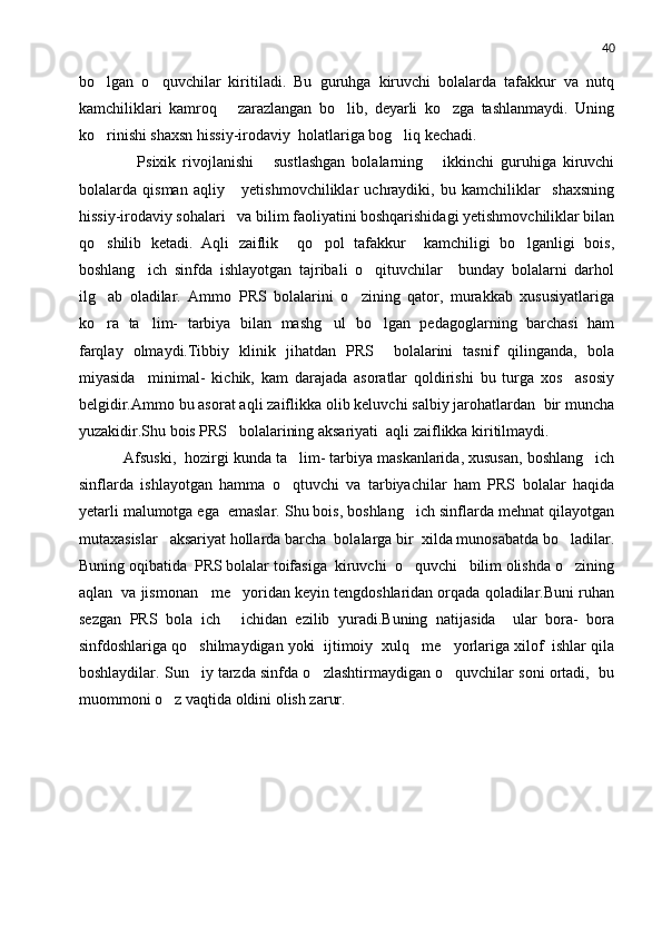 40
bo lgan   o quvchilar   kiritiladi.   Bu   guruhga   kiruvchi   bolalarda   tafakkur   va   nutq 
kamchiliklari   kamroq       zarazlangan   bo lib,   deyarli   ko zga   tashlanmaydi.   Uning	
 
ko rinishi shaxsn hissiy-irodaviy  holatlariga bog liq kechadi.	
 
        Psixik   rivojlanishi       sustlashgan   bolalarning       ikkinchi   guruhiga   kiruvchi
bolalarda   qisman   aqliy       yetishmovchiliklar   uchraydiki,   bu   kamchiliklar     shaxsning
hissiy-irodaviy sohalari   va bilim faoliyatini boshqarishidagi yetishmovchiliklar bilan
qo shilib   ketadi.   Aqli   zaiflik     qo pol   tafakkur     kamchiligi   bo lganligi   bois,
  
boshlang ich   sinfda   ishlayotgan   tajribali   o qituvchilar     bunday   bolalarni   darhol	
 
ilg ab   oladilar.   Ammo   PRS   bolalarini   o zining   qator,   murakkab   xususiyatlariga	
 
ko ra   ta lim-   tarbiya   bilan   mashg ul   bo lgan   pedagoglarning   barchasi   ham
   
farqlay   olmaydi.Tibbiy   klinik   jihatdan   PRS     bolalarini   tasnif   qilinganda,   bola
miyasida     minimal-   kichik,   kam   darajada   asoratlar   qoldirishi   bu   turga   xos     asosiy
belgidir.Ammo bu asorat aqli zaiflikka olib keluvchi salbiy jarohatlardan  bir muncha
yuzakidir.Shu bois PRS   bolalarining aksariyati  aqli zaiflikka kiritilmaydi.
   Afsuski,  hozirgi kunda ta lim- tarbiya maskanlarida, xususan, boshlang ich	
 
sinflarda   ishlayotgan   hamma   o qtuvchi   va   tarbiyachilar   ham   PRS   bolalar   haqida

yetarli malumotga ega  emaslar. Shu bois, boshlang ich sinflarda mehnat qilayotgan	

mutaxasislar   aksariyat hollarda barcha  bolalarga bir  xilda munosabatda bo ladilar.	

Buning oqibatida  PRS bolalar toifasiga  kiruvchi  o quvchi   bilim olishda o zining	
 
aqlan  va jismonan   me yoridan keyin tengdoshlaridan orqada qoladilar.Buni ruhan	

sezgan   PRS   bola   ich   ichidan   ezilib   yuradi.Buning   natijasida     ular   bora-   bora

sinfdoshlariga qo shilmaydigan yoki  ijtimoiy  xulq   me yorlariga xilof  ishlar qila	
 
boshlaydilar. Sun iy tarzda sinfda o zlashtirmaydigan o quvchilar soni ortadi,  bu
  
muommoni o z vaqtida oldini olish zarur.	
 